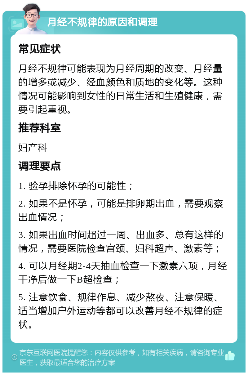 月经不规律的原因和调理 常见症状 月经不规律可能表现为月经周期的改变、月经量的增多或减少、经血颜色和质地的变化等。这种情况可能影响到女性的日常生活和生殖健康，需要引起重视。 推荐科室 妇产科 调理要点 1. 验孕排除怀孕的可能性； 2. 如果不是怀孕，可能是排卵期出血，需要观察出血情况； 3. 如果出血时间超过一周、出血多、总有这样的情况，需要医院检查宫颈、妇科超声、激素等； 4. 可以月经期2-4天抽血检查一下激素六项，月经干净后做一下B超检查； 5. 注意饮食、规律作息、减少熬夜、注意保暖、适当增加户外运动等都可以改善月经不规律的症状。