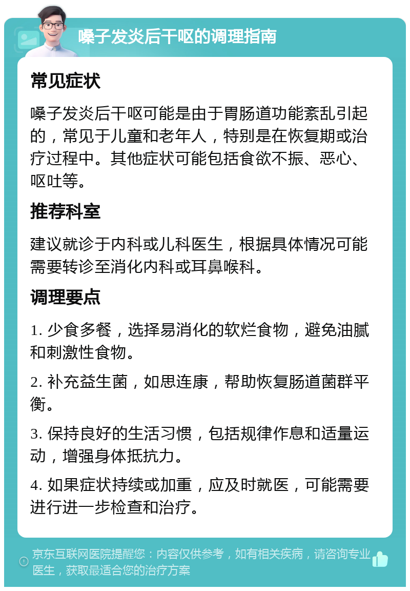 嗓子发炎后干呕的调理指南 常见症状 嗓子发炎后干呕可能是由于胃肠道功能紊乱引起的，常见于儿童和老年人，特别是在恢复期或治疗过程中。其他症状可能包括食欲不振、恶心、呕吐等。 推荐科室 建议就诊于内科或儿科医生，根据具体情况可能需要转诊至消化内科或耳鼻喉科。 调理要点 1. 少食多餐，选择易消化的软烂食物，避免油腻和刺激性食物。 2. 补充益生菌，如思连康，帮助恢复肠道菌群平衡。 3. 保持良好的生活习惯，包括规律作息和适量运动，增强身体抵抗力。 4. 如果症状持续或加重，应及时就医，可能需要进行进一步检查和治疗。