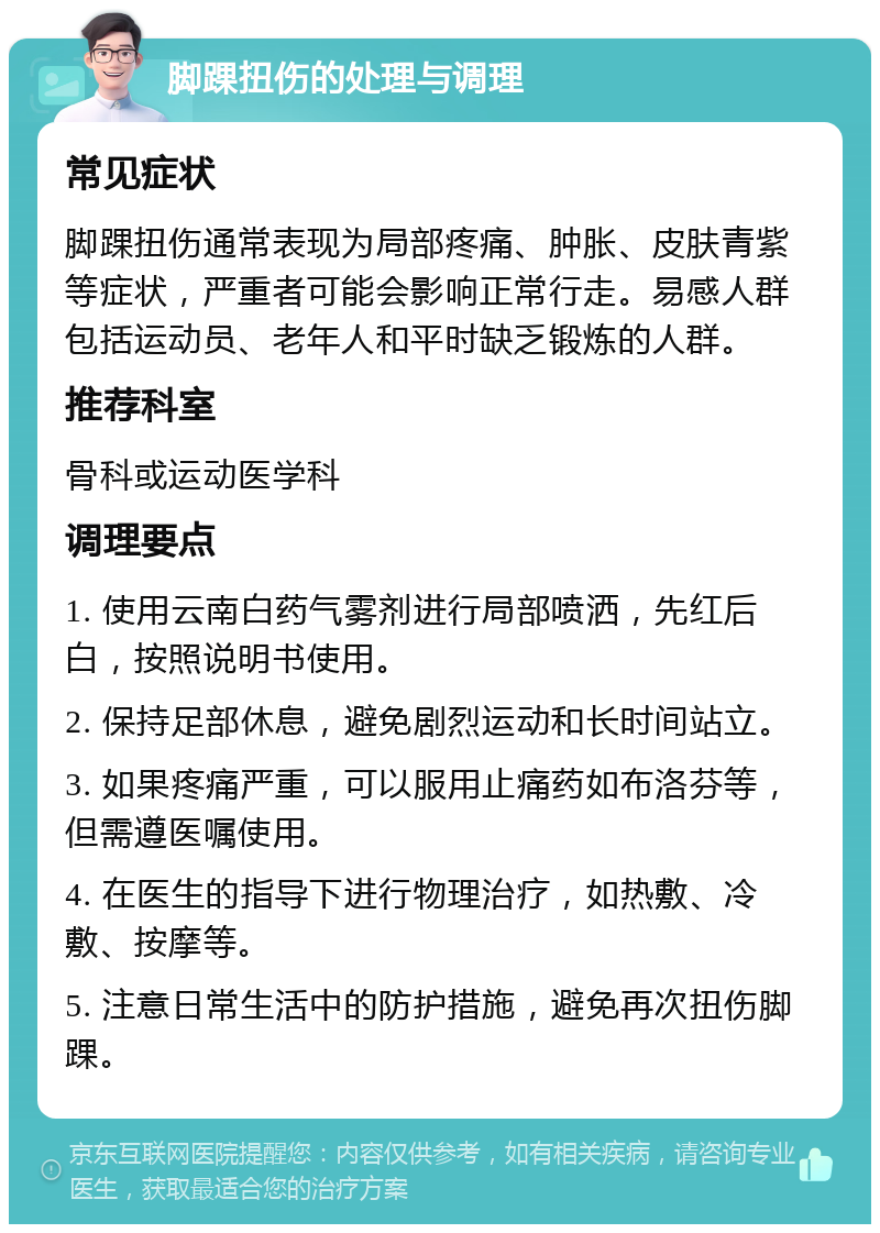 脚踝扭伤的处理与调理 常见症状 脚踝扭伤通常表现为局部疼痛、肿胀、皮肤青紫等症状，严重者可能会影响正常行走。易感人群包括运动员、老年人和平时缺乏锻炼的人群。 推荐科室 骨科或运动医学科 调理要点 1. 使用云南白药气雾剂进行局部喷洒，先红后白，按照说明书使用。 2. 保持足部休息，避免剧烈运动和长时间站立。 3. 如果疼痛严重，可以服用止痛药如布洛芬等，但需遵医嘱使用。 4. 在医生的指导下进行物理治疗，如热敷、冷敷、按摩等。 5. 注意日常生活中的防护措施，避免再次扭伤脚踝。