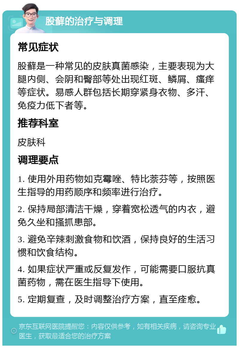 股藓的治疗与调理 常见症状 股藓是一种常见的皮肤真菌感染，主要表现为大腿内侧、会阴和臀部等处出现红斑、鳞屑、瘙痒等症状。易感人群包括长期穿紧身衣物、多汗、免疫力低下者等。 推荐科室 皮肤科 调理要点 1. 使用外用药物如克霉唑、特比萘芬等，按照医生指导的用药顺序和频率进行治疗。 2. 保持局部清洁干燥，穿着宽松透气的内衣，避免久坐和搔抓患部。 3. 避免辛辣刺激食物和饮酒，保持良好的生活习惯和饮食结构。 4. 如果症状严重或反复发作，可能需要口服抗真菌药物，需在医生指导下使用。 5. 定期复查，及时调整治疗方案，直至痊愈。