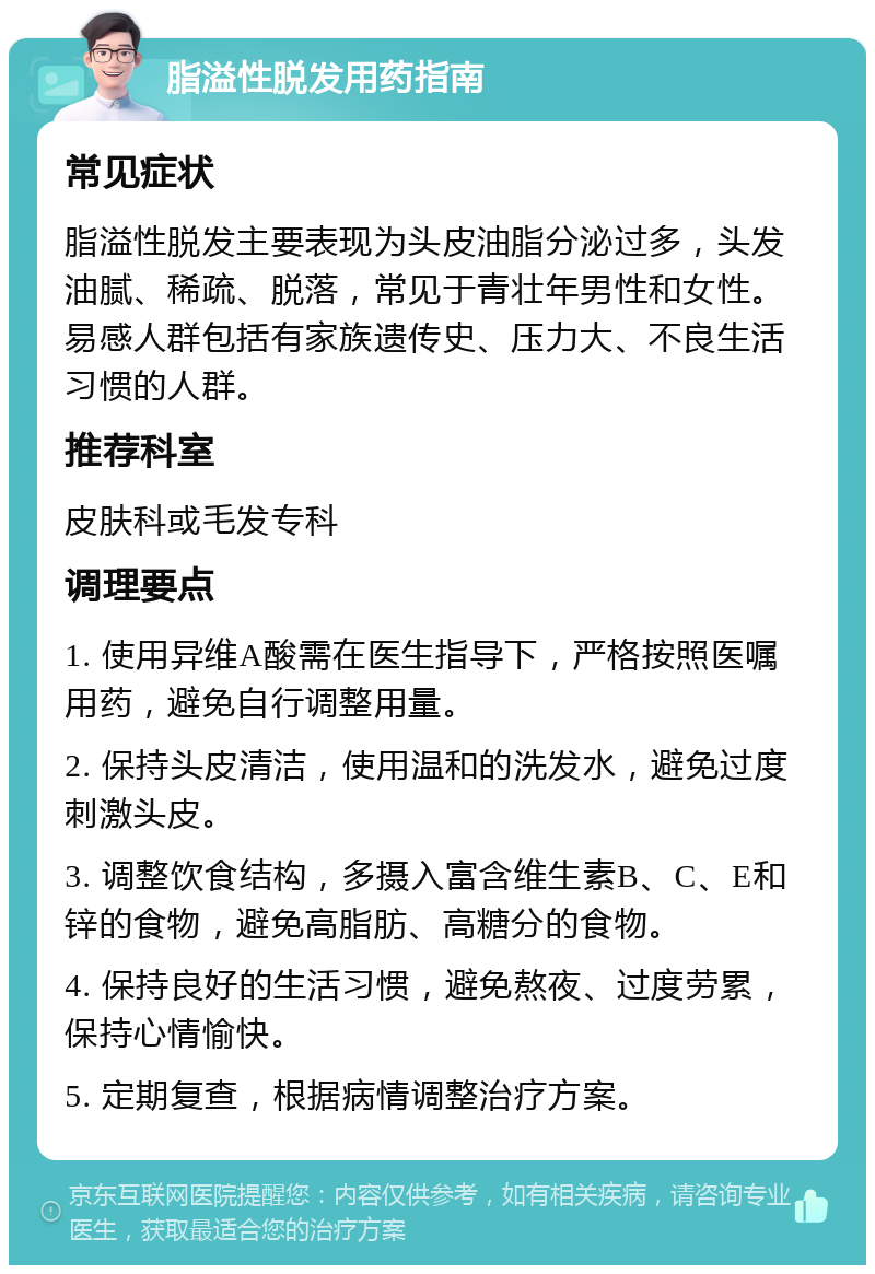 脂溢性脱发用药指南 常见症状 脂溢性脱发主要表现为头皮油脂分泌过多，头发油腻、稀疏、脱落，常见于青壮年男性和女性。易感人群包括有家族遗传史、压力大、不良生活习惯的人群。 推荐科室 皮肤科或毛发专科 调理要点 1. 使用异维A酸需在医生指导下，严格按照医嘱用药，避免自行调整用量。 2. 保持头皮清洁，使用温和的洗发水，避免过度刺激头皮。 3. 调整饮食结构，多摄入富含维生素B、C、E和锌的食物，避免高脂肪、高糖分的食物。 4. 保持良好的生活习惯，避免熬夜、过度劳累，保持心情愉快。 5. 定期复查，根据病情调整治疗方案。