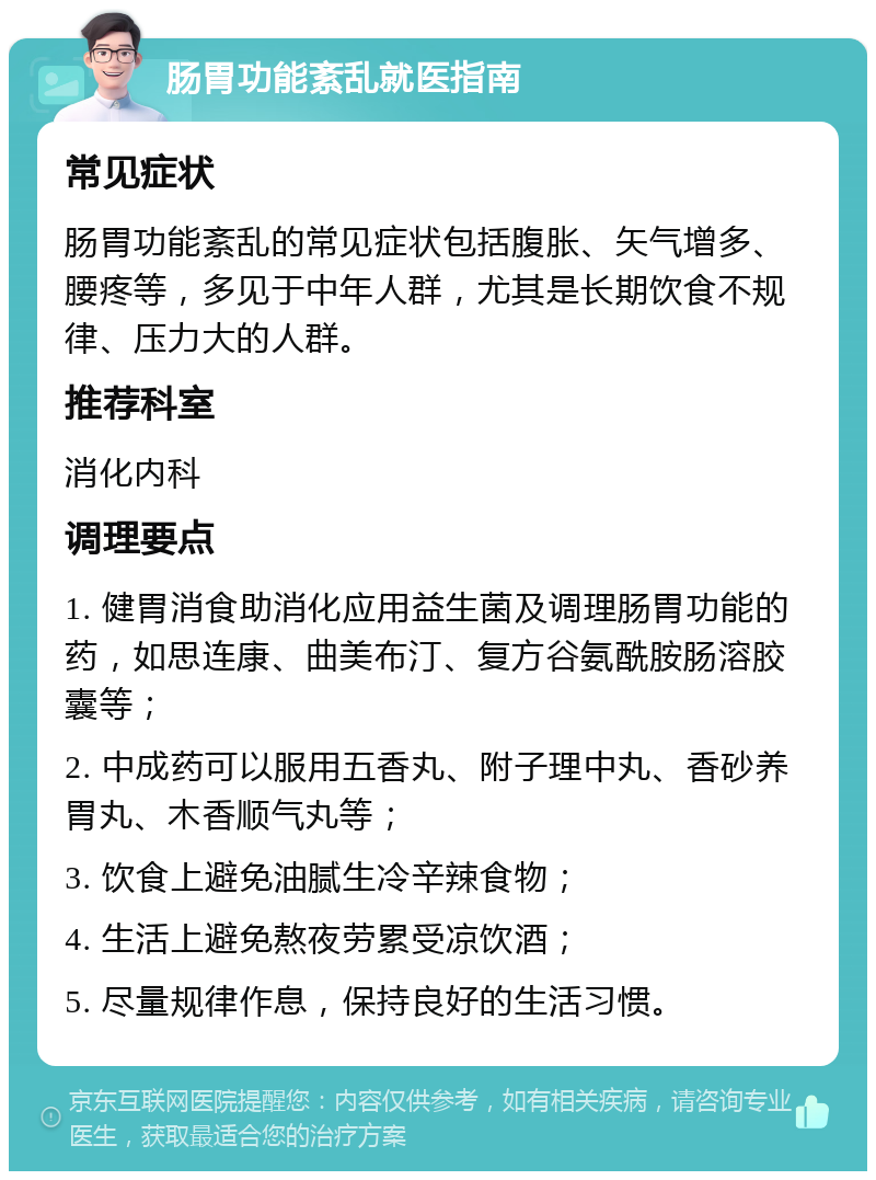 肠胃功能紊乱就医指南 常见症状 肠胃功能紊乱的常见症状包括腹胀、矢气增多、腰疼等，多见于中年人群，尤其是长期饮食不规律、压力大的人群。 推荐科室 消化内科 调理要点 1. 健胃消食助消化应用益生菌及调理肠胃功能的药，如思连康、曲美布汀、复方谷氨酰胺肠溶胶囊等； 2. 中成药可以服用五香丸、附子理中丸、香砂养胃丸、木香顺气丸等； 3. 饮食上避免油腻生冷辛辣食物； 4. 生活上避免熬夜劳累受凉饮酒； 5. 尽量规律作息，保持良好的生活习惯。