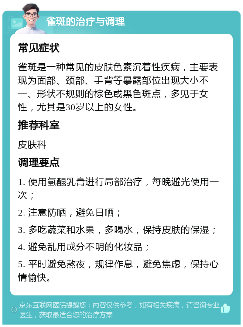 雀斑的治疗与调理 常见症状 雀斑是一种常见的皮肤色素沉着性疾病，主要表现为面部、颈部、手背等暴露部位出现大小不一、形状不规则的棕色或黑色斑点，多见于女性，尤其是30岁以上的女性。 推荐科室 皮肤科 调理要点 1. 使用氢醌乳膏进行局部治疗，每晚避光使用一次； 2. 注意防晒，避免日晒； 3. 多吃蔬菜和水果，多喝水，保持皮肤的保湿； 4. 避免乱用成分不明的化妆品； 5. 平时避免熬夜，规律作息，避免焦虑，保持心情愉快。