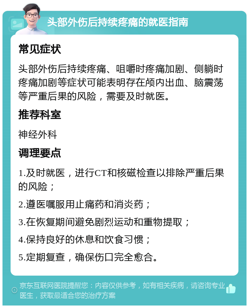 头部外伤后持续疼痛的就医指南 常见症状 头部外伤后持续疼痛、咀嚼时疼痛加剧、侧躺时疼痛加剧等症状可能表明存在颅内出血、脑震荡等严重后果的风险，需要及时就医。 推荐科室 神经外科 调理要点 1.及时就医，进行CT和核磁检查以排除严重后果的风险； 2.遵医嘱服用止痛药和消炎药； 3.在恢复期间避免剧烈运动和重物提取； 4.保持良好的休息和饮食习惯； 5.定期复查，确保伤口完全愈合。