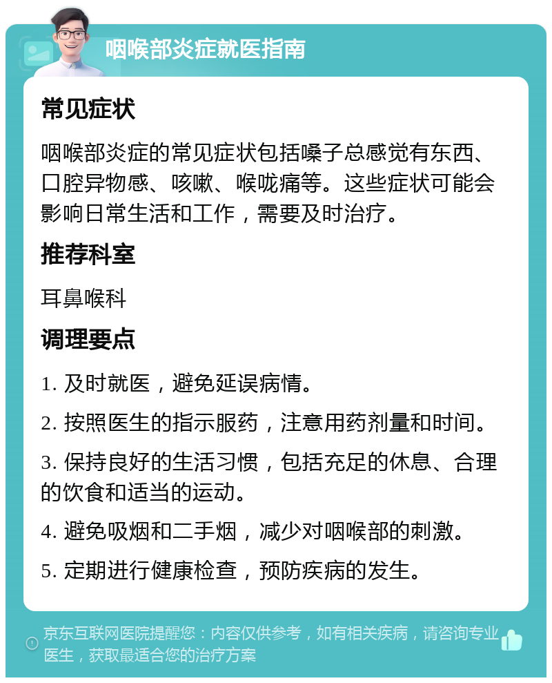 咽喉部炎症就医指南 常见症状 咽喉部炎症的常见症状包括嗓子总感觉有东西、口腔异物感、咳嗽、喉咙痛等。这些症状可能会影响日常生活和工作，需要及时治疗。 推荐科室 耳鼻喉科 调理要点 1. 及时就医，避免延误病情。 2. 按照医生的指示服药，注意用药剂量和时间。 3. 保持良好的生活习惯，包括充足的休息、合理的饮食和适当的运动。 4. 避免吸烟和二手烟，减少对咽喉部的刺激。 5. 定期进行健康检查，预防疾病的发生。