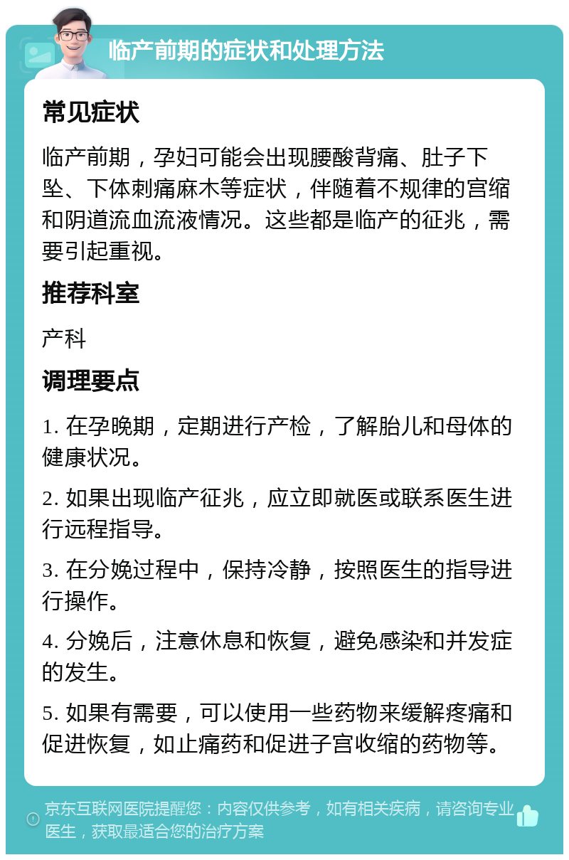 临产前期的症状和处理方法 常见症状 临产前期，孕妇可能会出现腰酸背痛、肚子下坠、下体刺痛麻木等症状，伴随着不规律的宫缩和阴道流血流液情况。这些都是临产的征兆，需要引起重视。 推荐科室 产科 调理要点 1. 在孕晚期，定期进行产检，了解胎儿和母体的健康状况。 2. 如果出现临产征兆，应立即就医或联系医生进行远程指导。 3. 在分娩过程中，保持冷静，按照医生的指导进行操作。 4. 分娩后，注意休息和恢复，避免感染和并发症的发生。 5. 如果有需要，可以使用一些药物来缓解疼痛和促进恢复，如止痛药和促进子宫收缩的药物等。