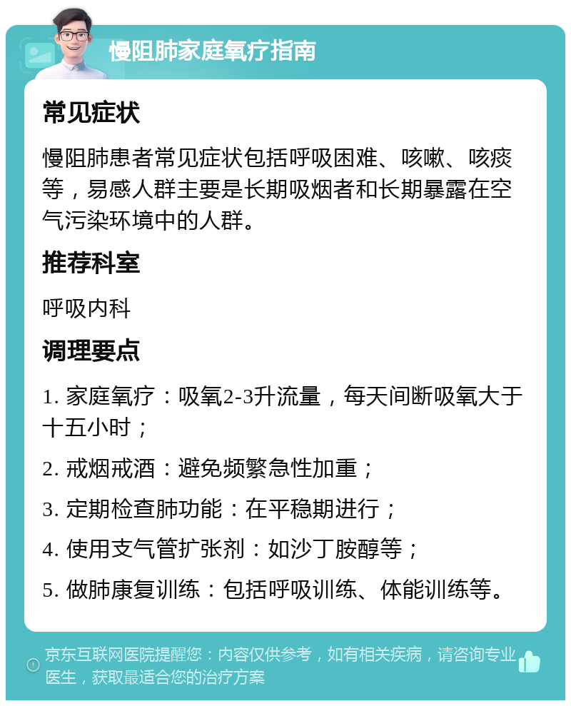 慢阻肺家庭氧疗指南 常见症状 慢阻肺患者常见症状包括呼吸困难、咳嗽、咳痰等，易感人群主要是长期吸烟者和长期暴露在空气污染环境中的人群。 推荐科室 呼吸内科 调理要点 1. 家庭氧疗：吸氧2-3升流量，每天间断吸氧大于十五小时； 2. 戒烟戒酒：避免频繁急性加重； 3. 定期检查肺功能：在平稳期进行； 4. 使用支气管扩张剂：如沙丁胺醇等； 5. 做肺康复训练：包括呼吸训练、体能训练等。