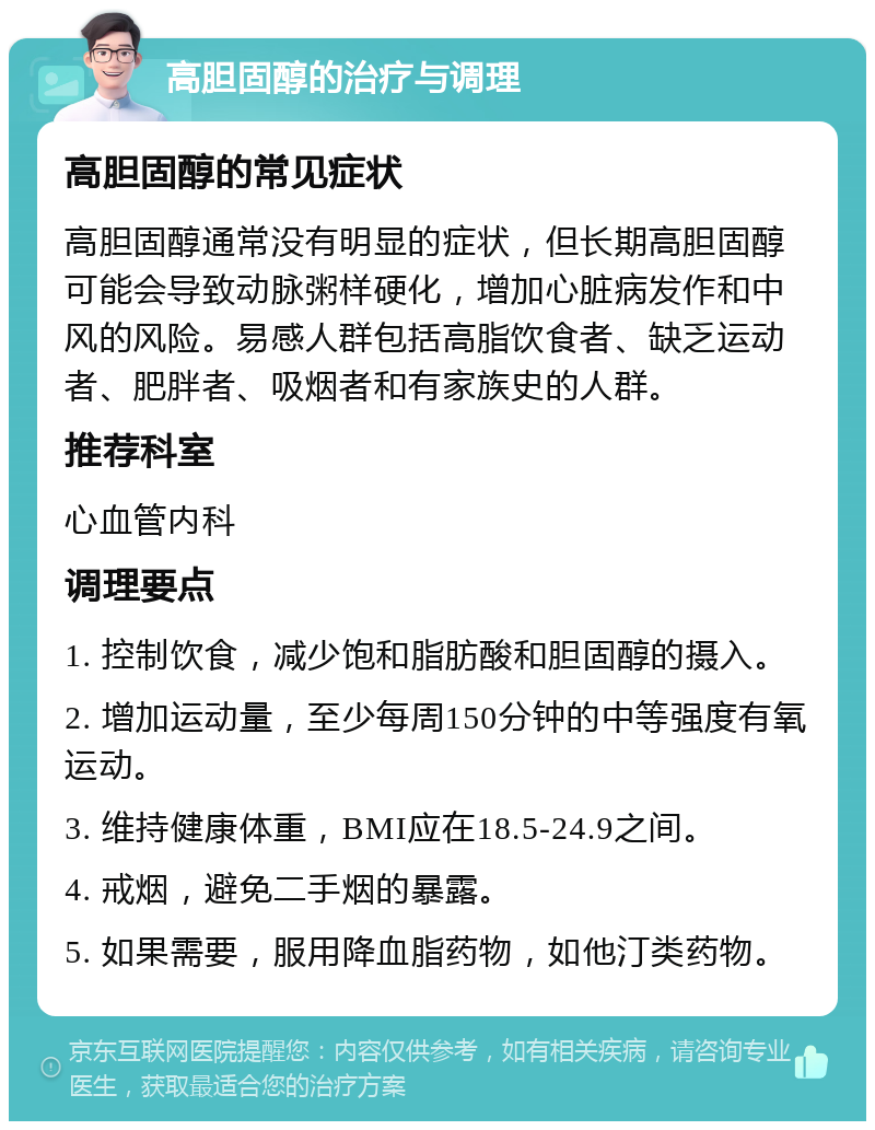 高胆固醇的治疗与调理 高胆固醇的常见症状 高胆固醇通常没有明显的症状，但长期高胆固醇可能会导致动脉粥样硬化，增加心脏病发作和中风的风险。易感人群包括高脂饮食者、缺乏运动者、肥胖者、吸烟者和有家族史的人群。 推荐科室 心血管内科 调理要点 1. 控制饮食，减少饱和脂肪酸和胆固醇的摄入。 2. 增加运动量，至少每周150分钟的中等强度有氧运动。 3. 维持健康体重，BMI应在18.5-24.9之间。 4. 戒烟，避免二手烟的暴露。 5. 如果需要，服用降血脂药物，如他汀类药物。