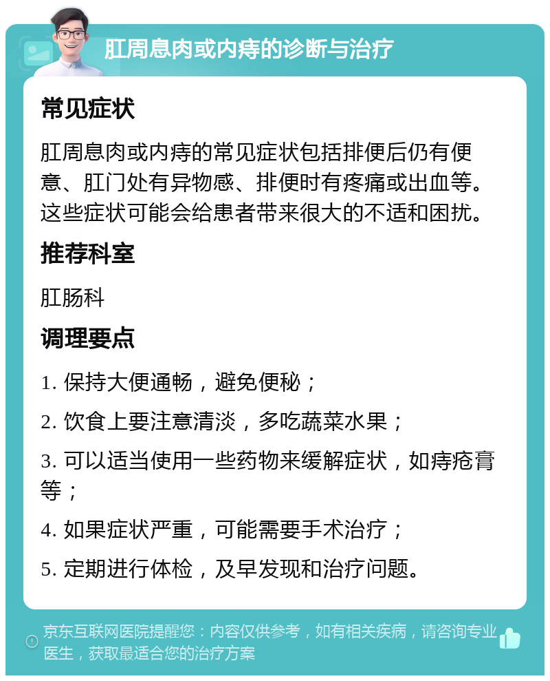 肛周息肉或内痔的诊断与治疗 常见症状 肛周息肉或内痔的常见症状包括排便后仍有便意、肛门处有异物感、排便时有疼痛或出血等。这些症状可能会给患者带来很大的不适和困扰。 推荐科室 肛肠科 调理要点 1. 保持大便通畅，避免便秘； 2. 饮食上要注意清淡，多吃蔬菜水果； 3. 可以适当使用一些药物来缓解症状，如痔疮膏等； 4. 如果症状严重，可能需要手术治疗； 5. 定期进行体检，及早发现和治疗问题。