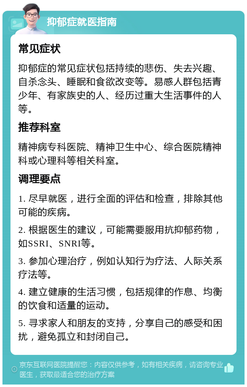 抑郁症就医指南 常见症状 抑郁症的常见症状包括持续的悲伤、失去兴趣、自杀念头、睡眠和食欲改变等。易感人群包括青少年、有家族史的人、经历过重大生活事件的人等。 推荐科室 精神病专科医院、精神卫生中心、综合医院精神科或心理科等相关科室。 调理要点 1. 尽早就医，进行全面的评估和检查，排除其他可能的疾病。 2. 根据医生的建议，可能需要服用抗抑郁药物，如SSRI、SNRI等。 3. 参加心理治疗，例如认知行为疗法、人际关系疗法等。 4. 建立健康的生活习惯，包括规律的作息、均衡的饮食和适量的运动。 5. 寻求家人和朋友的支持，分享自己的感受和困扰，避免孤立和封闭自己。