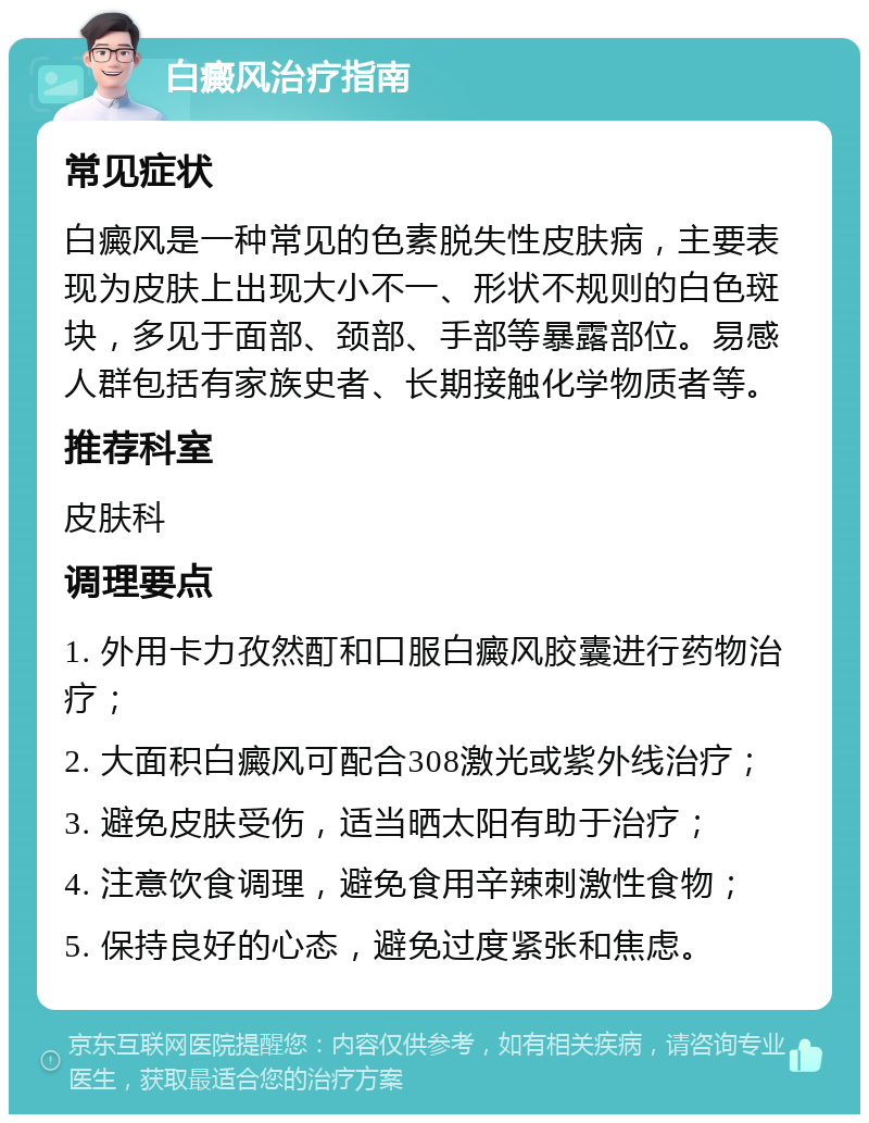 白癜风治疗指南 常见症状 白癜风是一种常见的色素脱失性皮肤病，主要表现为皮肤上出现大小不一、形状不规则的白色斑块，多见于面部、颈部、手部等暴露部位。易感人群包括有家族史者、长期接触化学物质者等。 推荐科室 皮肤科 调理要点 1. 外用卡力孜然酊和口服白癜风胶囊进行药物治疗； 2. 大面积白癜风可配合308激光或紫外线治疗； 3. 避免皮肤受伤，适当晒太阳有助于治疗； 4. 注意饮食调理，避免食用辛辣刺激性食物； 5. 保持良好的心态，避免过度紧张和焦虑。