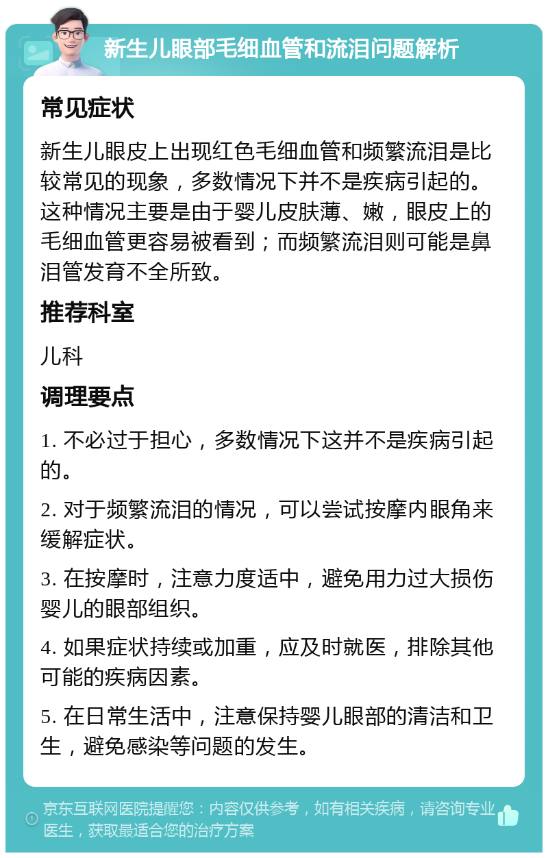 新生儿眼部毛细血管和流泪问题解析 常见症状 新生儿眼皮上出现红色毛细血管和频繁流泪是比较常见的现象，多数情况下并不是疾病引起的。这种情况主要是由于婴儿皮肤薄、嫩，眼皮上的毛细血管更容易被看到；而频繁流泪则可能是鼻泪管发育不全所致。 推荐科室 儿科 调理要点 1. 不必过于担心，多数情况下这并不是疾病引起的。 2. 对于频繁流泪的情况，可以尝试按摩内眼角来缓解症状。 3. 在按摩时，注意力度适中，避免用力过大损伤婴儿的眼部组织。 4. 如果症状持续或加重，应及时就医，排除其他可能的疾病因素。 5. 在日常生活中，注意保持婴儿眼部的清洁和卫生，避免感染等问题的发生。