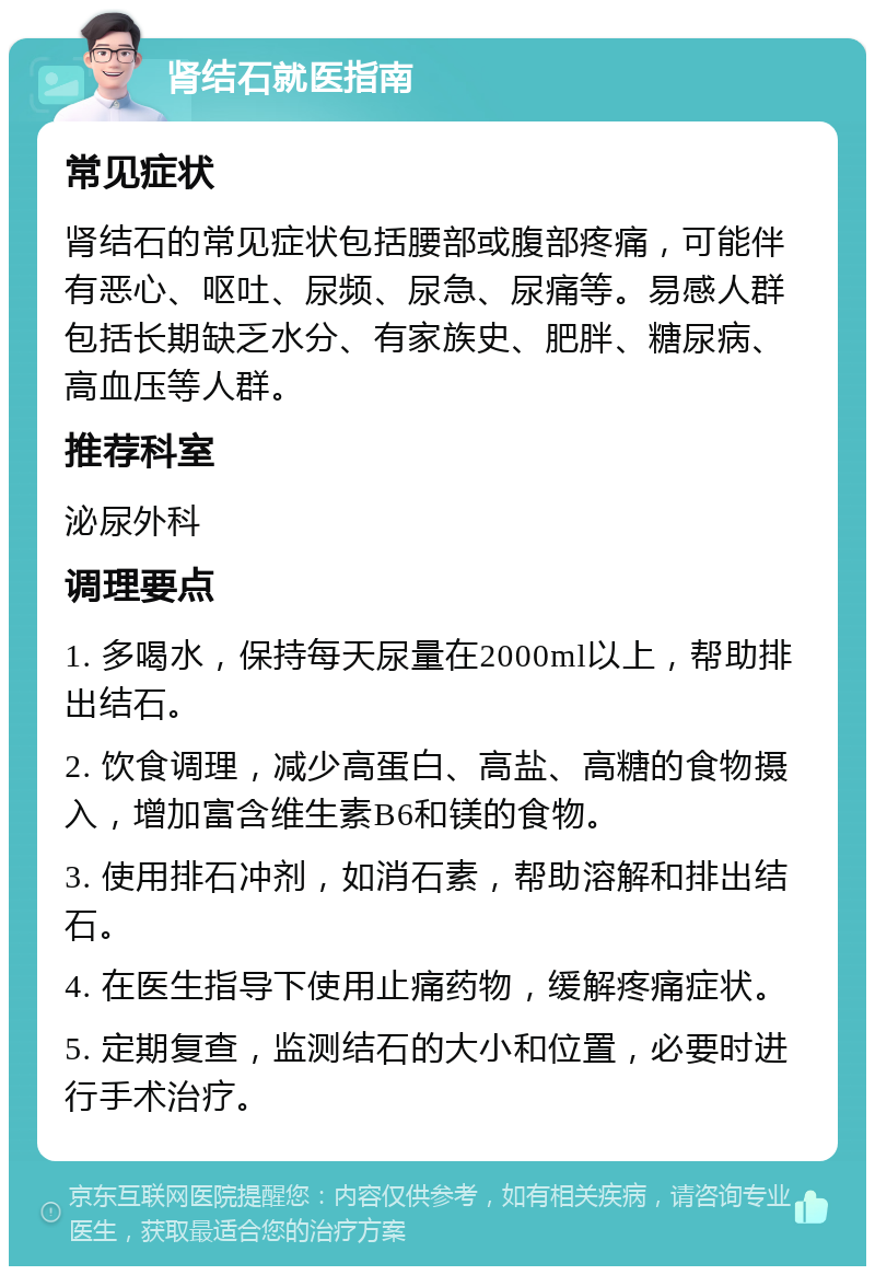 肾结石就医指南 常见症状 肾结石的常见症状包括腰部或腹部疼痛，可能伴有恶心、呕吐、尿频、尿急、尿痛等。易感人群包括长期缺乏水分、有家族史、肥胖、糖尿病、高血压等人群。 推荐科室 泌尿外科 调理要点 1. 多喝水，保持每天尿量在2000ml以上，帮助排出结石。 2. 饮食调理，减少高蛋白、高盐、高糖的食物摄入，增加富含维生素B6和镁的食物。 3. 使用排石冲剂，如消石素，帮助溶解和排出结石。 4. 在医生指导下使用止痛药物，缓解疼痛症状。 5. 定期复查，监测结石的大小和位置，必要时进行手术治疗。