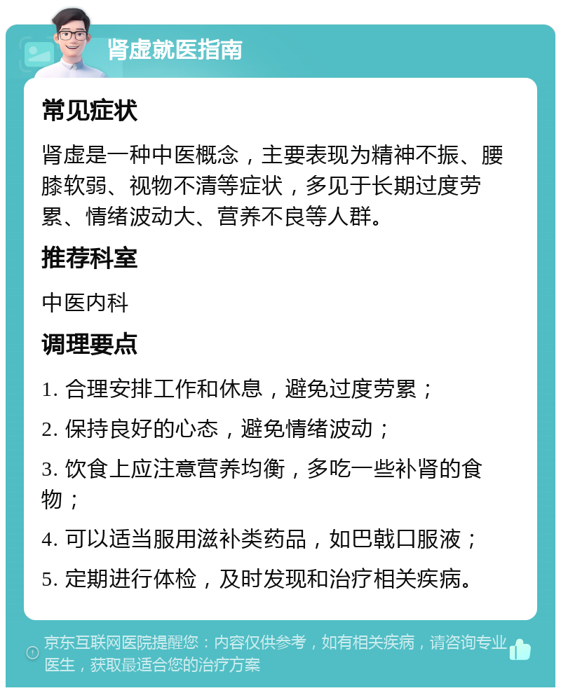 肾虚就医指南 常见症状 肾虚是一种中医概念，主要表现为精神不振、腰膝软弱、视物不清等症状，多见于长期过度劳累、情绪波动大、营养不良等人群。 推荐科室 中医内科 调理要点 1. 合理安排工作和休息，避免过度劳累； 2. 保持良好的心态，避免情绪波动； 3. 饮食上应注意营养均衡，多吃一些补肾的食物； 4. 可以适当服用滋补类药品，如巴戟口服液； 5. 定期进行体检，及时发现和治疗相关疾病。