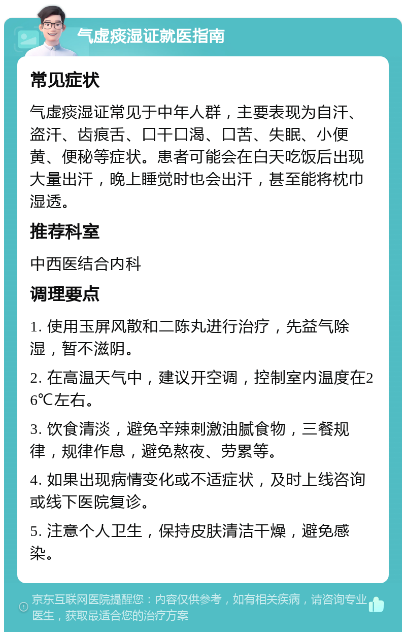 气虚痰湿证就医指南 常见症状 气虚痰湿证常见于中年人群，主要表现为自汗、盗汗、齿痕舌、口干口渴、口苦、失眠、小便黄、便秘等症状。患者可能会在白天吃饭后出现大量出汗，晚上睡觉时也会出汗，甚至能将枕巾湿透。 推荐科室 中西医结合内科 调理要点 1. 使用玉屏风散和二陈丸进行治疗，先益气除湿，暂不滋阴。 2. 在高温天气中，建议开空调，控制室内温度在26℃左右。 3. 饮食清淡，避免辛辣刺激油腻食物，三餐规律，规律作息，避免熬夜、劳累等。 4. 如果出现病情变化或不适症状，及时上线咨询或线下医院复诊。 5. 注意个人卫生，保持皮肤清洁干燥，避免感染。