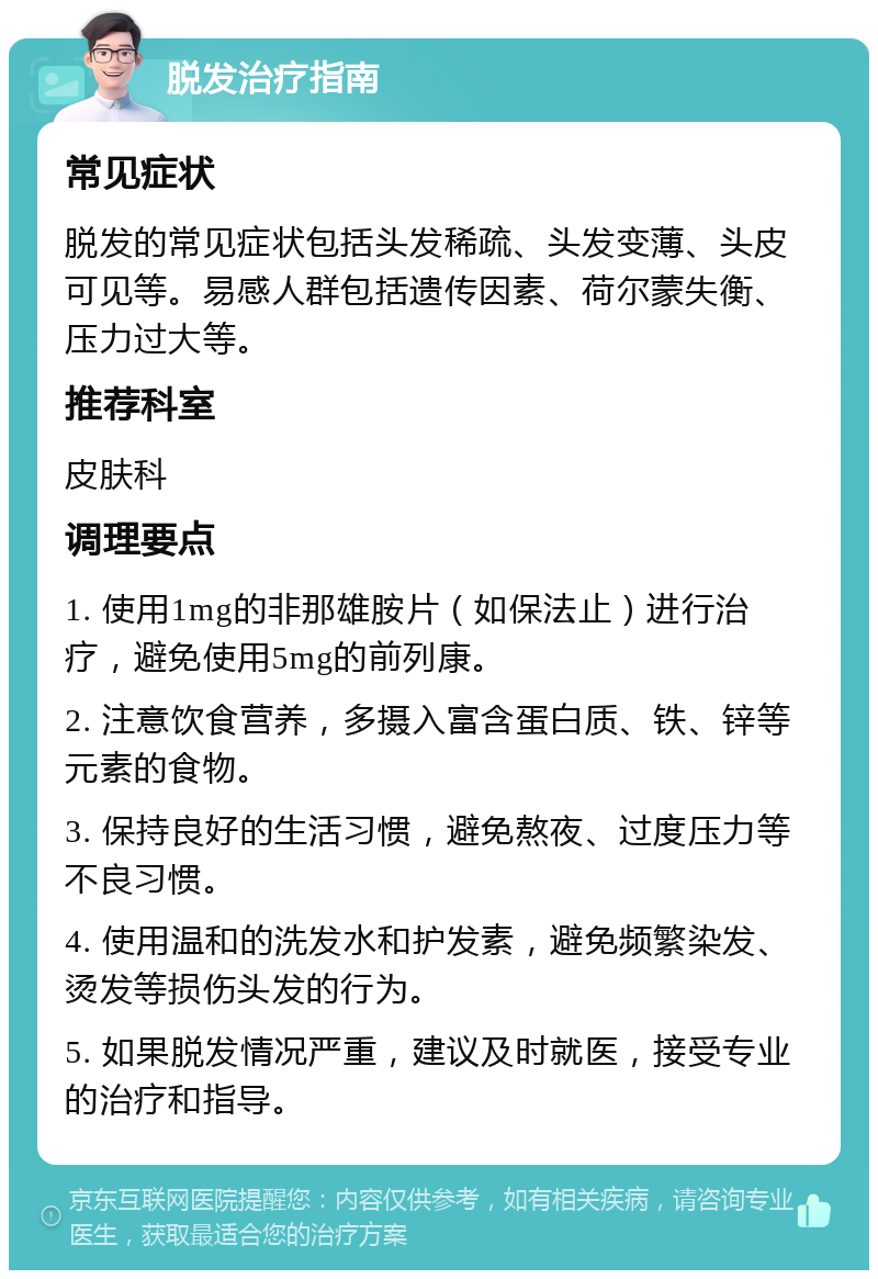 脱发治疗指南 常见症状 脱发的常见症状包括头发稀疏、头发变薄、头皮可见等。易感人群包括遗传因素、荷尔蒙失衡、压力过大等。 推荐科室 皮肤科 调理要点 1. 使用1mg的非那雄胺片（如保法止）进行治疗，避免使用5mg的前列康。 2. 注意饮食营养，多摄入富含蛋白质、铁、锌等元素的食物。 3. 保持良好的生活习惯，避免熬夜、过度压力等不良习惯。 4. 使用温和的洗发水和护发素，避免频繁染发、烫发等损伤头发的行为。 5. 如果脱发情况严重，建议及时就医，接受专业的治疗和指导。