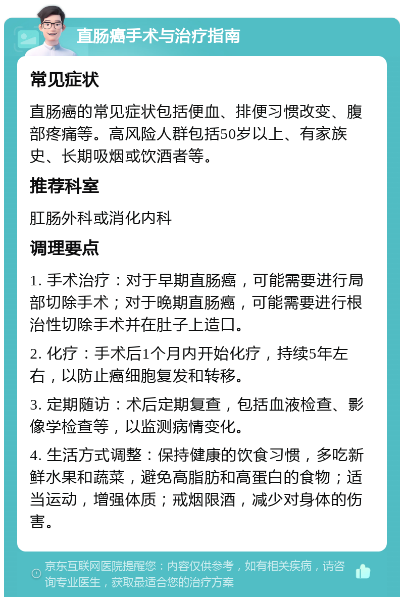 直肠癌手术与治疗指南 常见症状 直肠癌的常见症状包括便血、排便习惯改变、腹部疼痛等。高风险人群包括50岁以上、有家族史、长期吸烟或饮酒者等。 推荐科室 肛肠外科或消化内科 调理要点 1. 手术治疗：对于早期直肠癌，可能需要进行局部切除手术；对于晚期直肠癌，可能需要进行根治性切除手术并在肚子上造口。 2. 化疗：手术后1个月内开始化疗，持续5年左右，以防止癌细胞复发和转移。 3. 定期随访：术后定期复查，包括血液检查、影像学检查等，以监测病情变化。 4. 生活方式调整：保持健康的饮食习惯，多吃新鲜水果和蔬菜，避免高脂肪和高蛋白的食物；适当运动，增强体质；戒烟限酒，减少对身体的伤害。