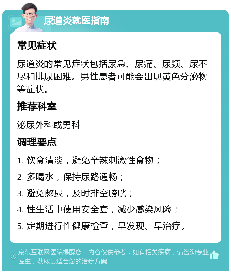 尿道炎就医指南 常见症状 尿道炎的常见症状包括尿急、尿痛、尿频、尿不尽和排尿困难。男性患者可能会出现黄色分泌物等症状。 推荐科室 泌尿外科或男科 调理要点 1. 饮食清淡，避免辛辣刺激性食物； 2. 多喝水，保持尿路通畅； 3. 避免憋尿，及时排空膀胱； 4. 性生活中使用安全套，减少感染风险； 5. 定期进行性健康检查，早发现、早治疗。