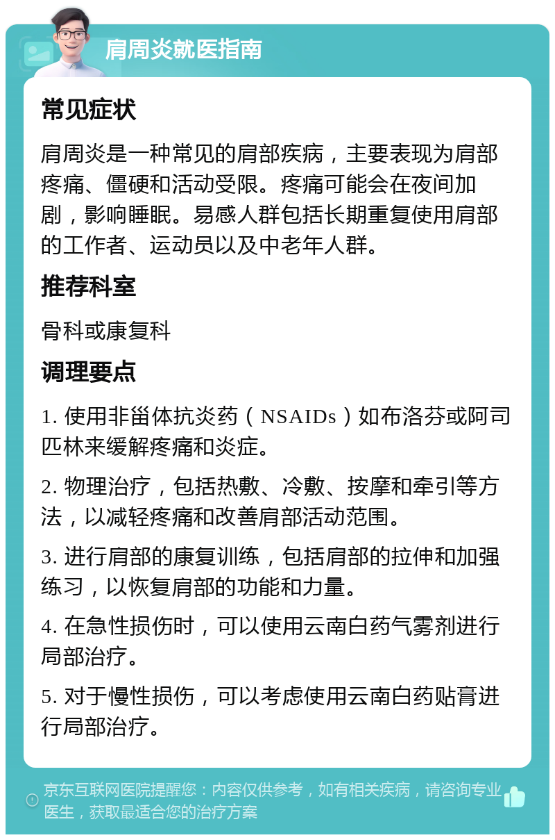 肩周炎就医指南 常见症状 肩周炎是一种常见的肩部疾病，主要表现为肩部疼痛、僵硬和活动受限。疼痛可能会在夜间加剧，影响睡眠。易感人群包括长期重复使用肩部的工作者、运动员以及中老年人群。 推荐科室 骨科或康复科 调理要点 1. 使用非甾体抗炎药（NSAIDs）如布洛芬或阿司匹林来缓解疼痛和炎症。 2. 物理治疗，包括热敷、冷敷、按摩和牵引等方法，以减轻疼痛和改善肩部活动范围。 3. 进行肩部的康复训练，包括肩部的拉伸和加强练习，以恢复肩部的功能和力量。 4. 在急性损伤时，可以使用云南白药气雾剂进行局部治疗。 5. 对于慢性损伤，可以考虑使用云南白药贴膏进行局部治疗。