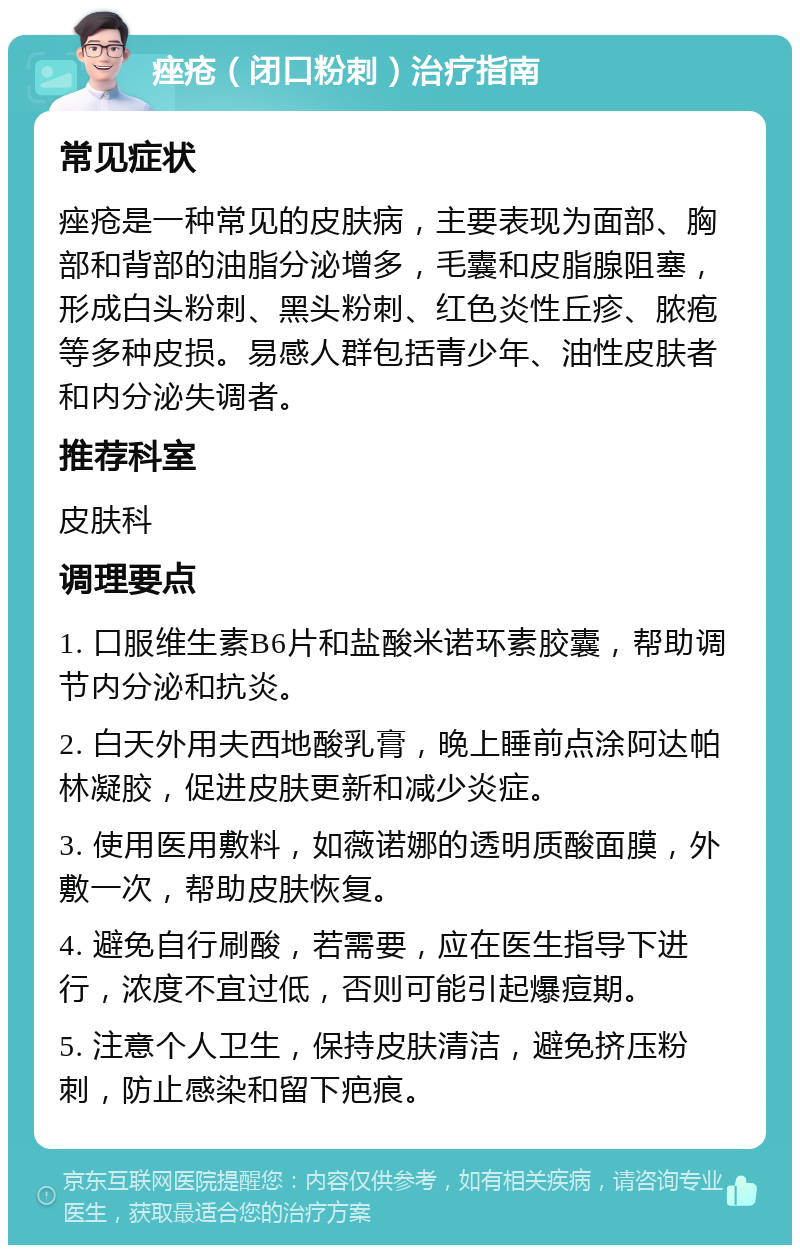 痤疮（闭口粉刺）治疗指南 常见症状 痤疮是一种常见的皮肤病，主要表现为面部、胸部和背部的油脂分泌增多，毛囊和皮脂腺阻塞，形成白头粉刺、黑头粉刺、红色炎性丘疹、脓疱等多种皮损。易感人群包括青少年、油性皮肤者和内分泌失调者。 推荐科室 皮肤科 调理要点 1. 口服维生素B6片和盐酸米诺环素胶囊，帮助调节内分泌和抗炎。 2. 白天外用夫西地酸乳膏，晚上睡前点涂阿达帕林凝胶，促进皮肤更新和减少炎症。 3. 使用医用敷料，如薇诺娜的透明质酸面膜，外敷一次，帮助皮肤恢复。 4. 避免自行刷酸，若需要，应在医生指导下进行，浓度不宜过低，否则可能引起爆痘期。 5. 注意个人卫生，保持皮肤清洁，避免挤压粉刺，防止感染和留下疤痕。