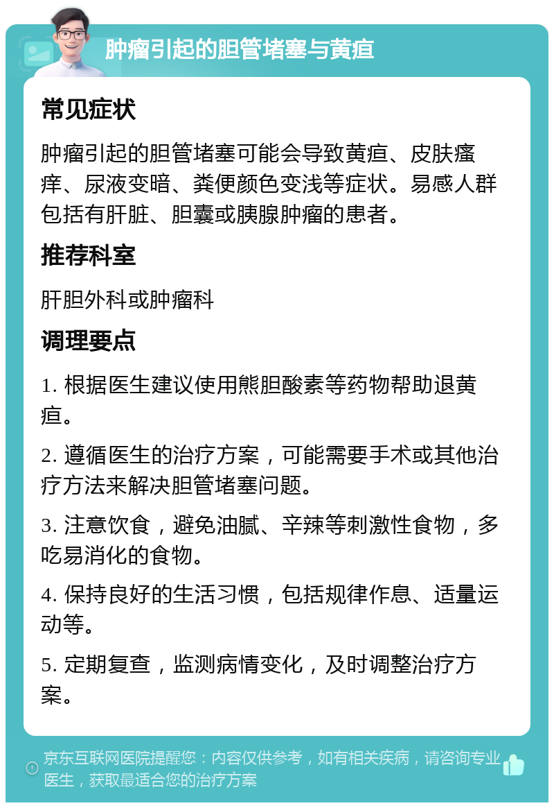 肿瘤引起的胆管堵塞与黄疸 常见症状 肿瘤引起的胆管堵塞可能会导致黄疸、皮肤瘙痒、尿液变暗、粪便颜色变浅等症状。易感人群包括有肝脏、胆囊或胰腺肿瘤的患者。 推荐科室 肝胆外科或肿瘤科 调理要点 1. 根据医生建议使用熊胆酸素等药物帮助退黄疸。 2. 遵循医生的治疗方案，可能需要手术或其他治疗方法来解决胆管堵塞问题。 3. 注意饮食，避免油腻、辛辣等刺激性食物，多吃易消化的食物。 4. 保持良好的生活习惯，包括规律作息、适量运动等。 5. 定期复查，监测病情变化，及时调整治疗方案。