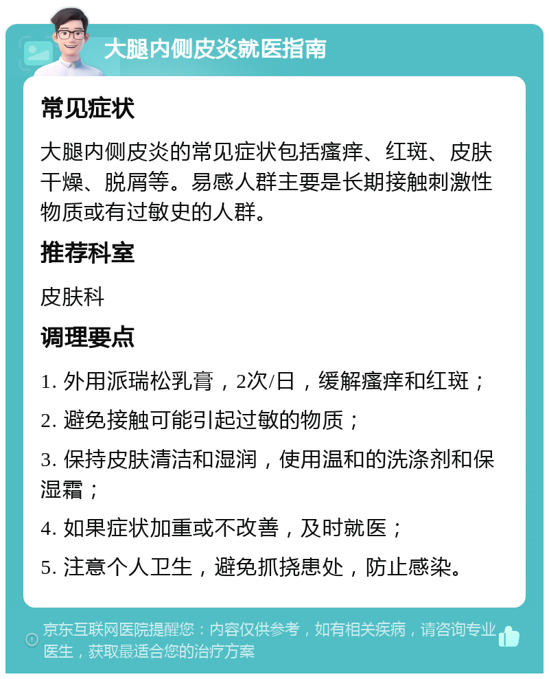 大腿内侧皮炎就医指南 常见症状 大腿内侧皮炎的常见症状包括瘙痒、红斑、皮肤干燥、脱屑等。易感人群主要是长期接触刺激性物质或有过敏史的人群。 推荐科室 皮肤科 调理要点 1. 外用派瑞松乳膏，2次/日，缓解瘙痒和红斑； 2. 避免接触可能引起过敏的物质； 3. 保持皮肤清洁和湿润，使用温和的洗涤剂和保湿霜； 4. 如果症状加重或不改善，及时就医； 5. 注意个人卫生，避免抓挠患处，防止感染。