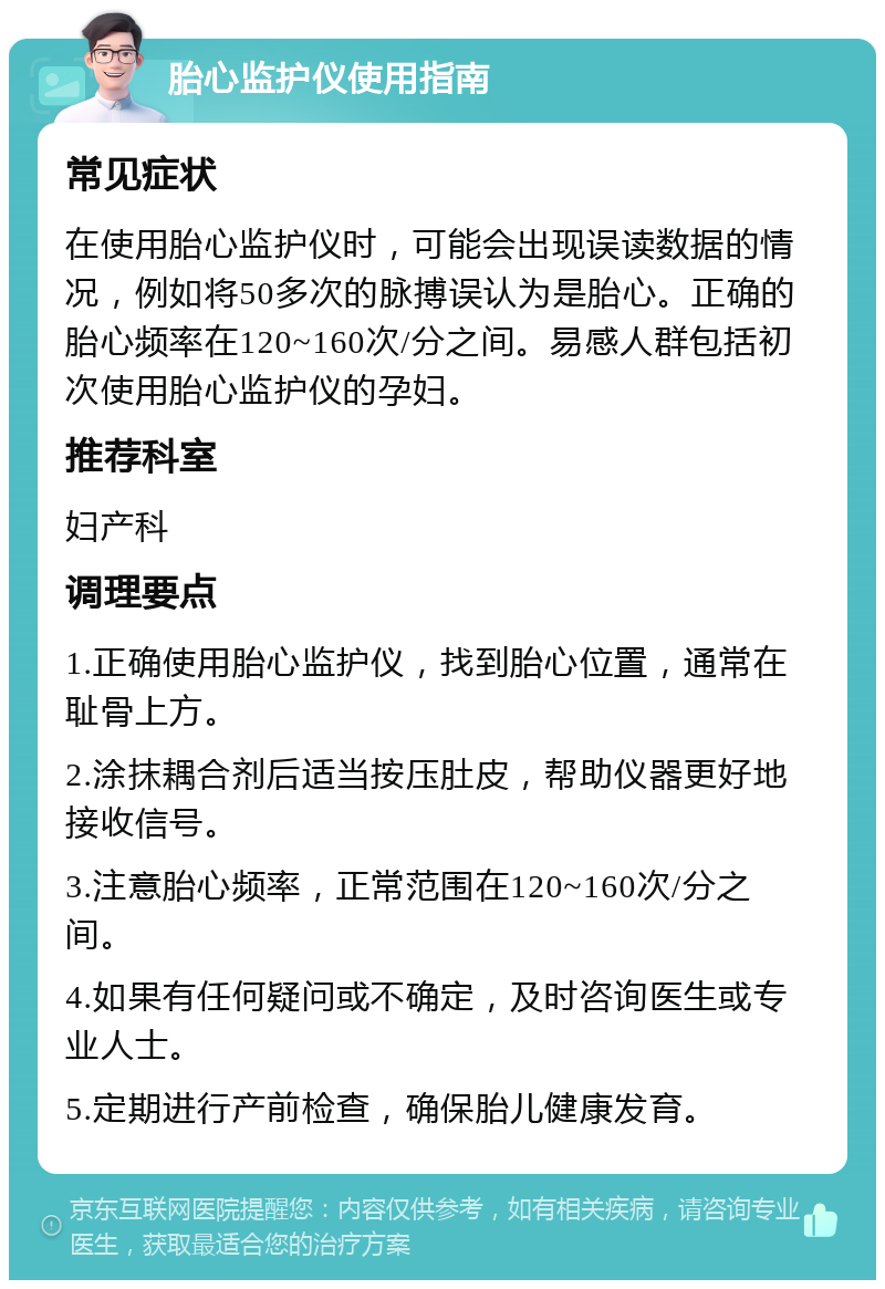 胎心监护仪使用指南 常见症状 在使用胎心监护仪时，可能会出现误读数据的情况，例如将50多次的脉搏误认为是胎心。正确的胎心频率在120~160次/分之间。易感人群包括初次使用胎心监护仪的孕妇。 推荐科室 妇产科 调理要点 1.正确使用胎心监护仪，找到胎心位置，通常在耻骨上方。 2.涂抹耦合剂后适当按压肚皮，帮助仪器更好地接收信号。 3.注意胎心频率，正常范围在120~160次/分之间。 4.如果有任何疑问或不确定，及时咨询医生或专业人士。 5.定期进行产前检查，确保胎儿健康发育。