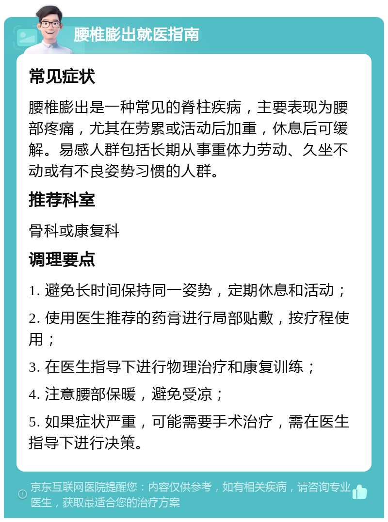 腰椎膨出就医指南 常见症状 腰椎膨出是一种常见的脊柱疾病，主要表现为腰部疼痛，尤其在劳累或活动后加重，休息后可缓解。易感人群包括长期从事重体力劳动、久坐不动或有不良姿势习惯的人群。 推荐科室 骨科或康复科 调理要点 1. 避免长时间保持同一姿势，定期休息和活动； 2. 使用医生推荐的药膏进行局部贴敷，按疗程使用； 3. 在医生指导下进行物理治疗和康复训练； 4. 注意腰部保暖，避免受凉； 5. 如果症状严重，可能需要手术治疗，需在医生指导下进行决策。