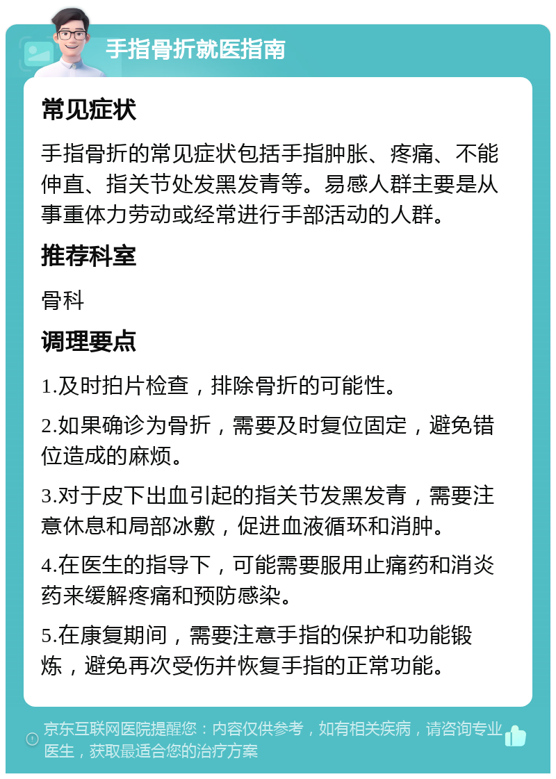 手指骨折就医指南 常见症状 手指骨折的常见症状包括手指肿胀、疼痛、不能伸直、指关节处发黑发青等。易感人群主要是从事重体力劳动或经常进行手部活动的人群。 推荐科室 骨科 调理要点 1.及时拍片检查，排除骨折的可能性。 2.如果确诊为骨折，需要及时复位固定，避免错位造成的麻烦。 3.对于皮下出血引起的指关节发黑发青，需要注意休息和局部冰敷，促进血液循环和消肿。 4.在医生的指导下，可能需要服用止痛药和消炎药来缓解疼痛和预防感染。 5.在康复期间，需要注意手指的保护和功能锻炼，避免再次受伤并恢复手指的正常功能。