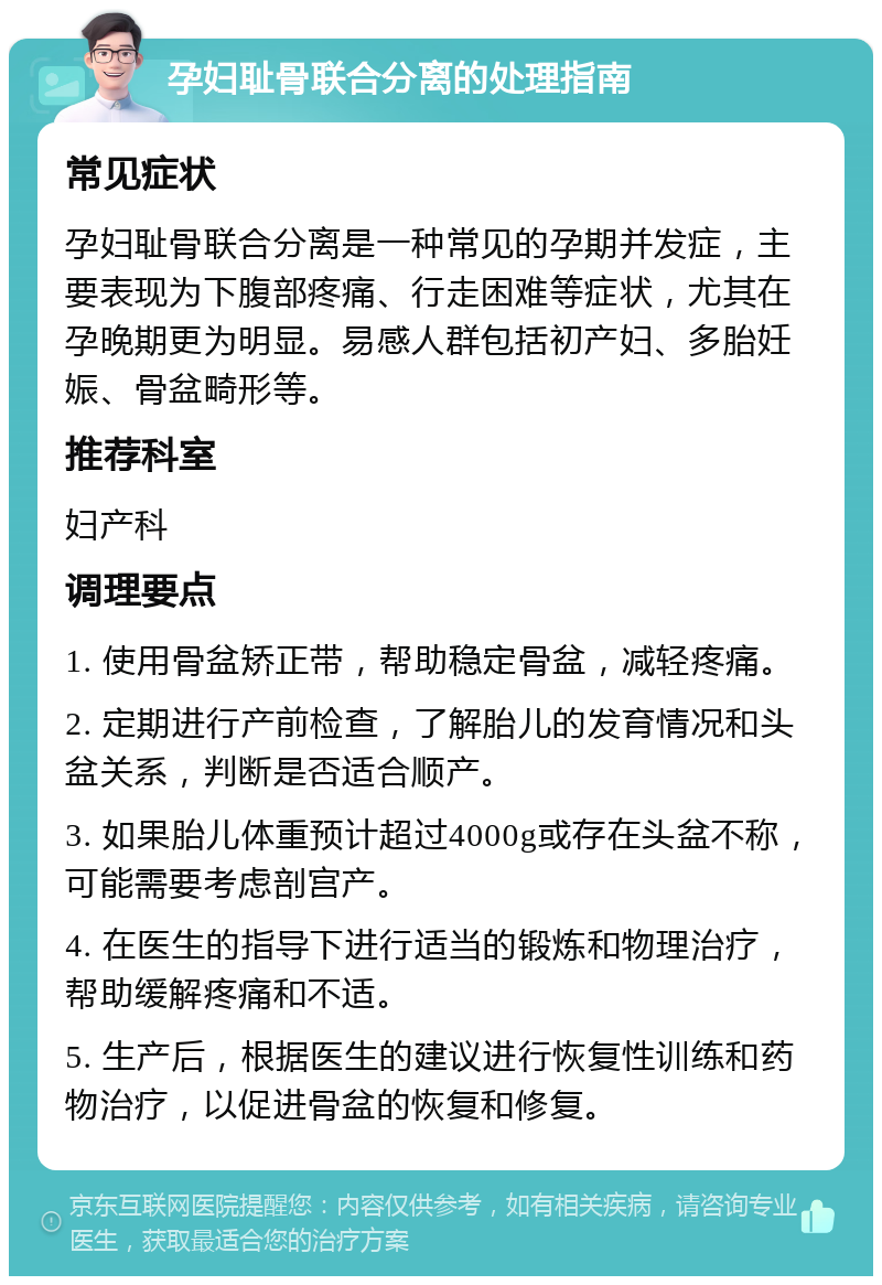 孕妇耻骨联合分离的处理指南 常见症状 孕妇耻骨联合分离是一种常见的孕期并发症，主要表现为下腹部疼痛、行走困难等症状，尤其在孕晚期更为明显。易感人群包括初产妇、多胎妊娠、骨盆畸形等。 推荐科室 妇产科 调理要点 1. 使用骨盆矫正带，帮助稳定骨盆，减轻疼痛。 2. 定期进行产前检查，了解胎儿的发育情况和头盆关系，判断是否适合顺产。 3. 如果胎儿体重预计超过4000g或存在头盆不称，可能需要考虑剖宫产。 4. 在医生的指导下进行适当的锻炼和物理治疗，帮助缓解疼痛和不适。 5. 生产后，根据医生的建议进行恢复性训练和药物治疗，以促进骨盆的恢复和修复。