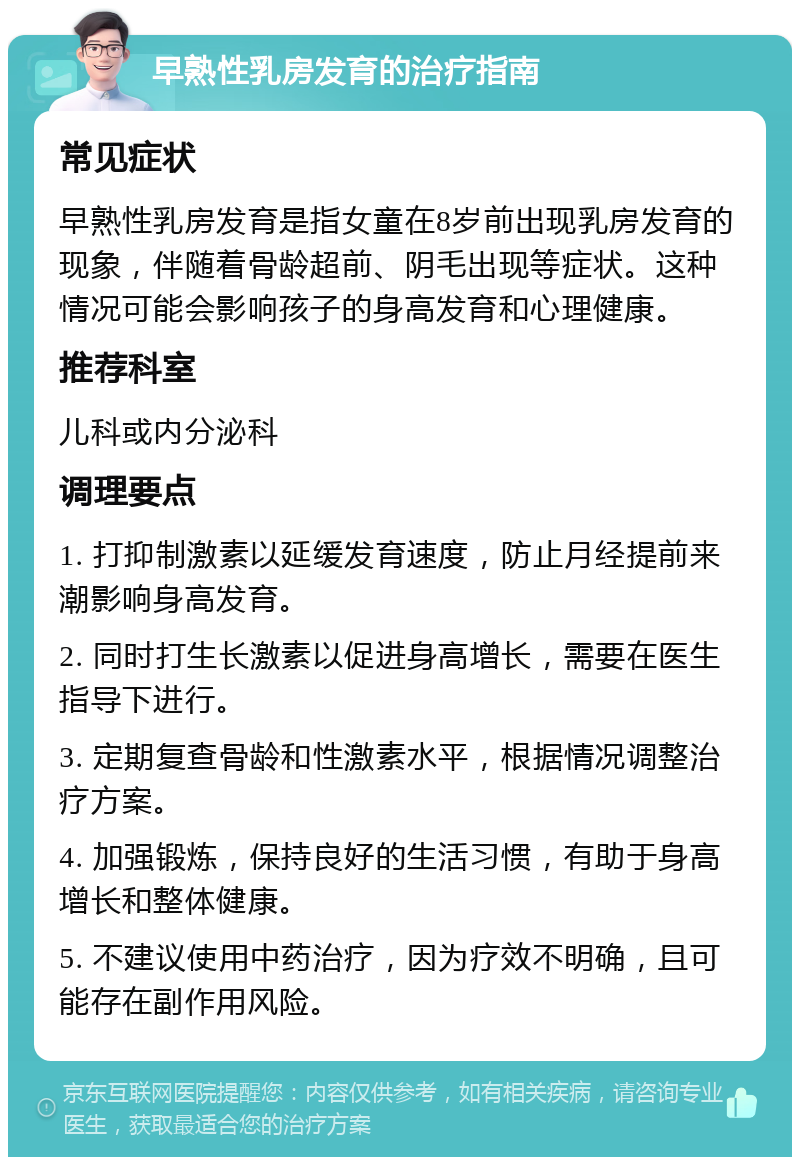 早熟性乳房发育的治疗指南 常见症状 早熟性乳房发育是指女童在8岁前出现乳房发育的现象，伴随着骨龄超前、阴毛出现等症状。这种情况可能会影响孩子的身高发育和心理健康。 推荐科室 儿科或内分泌科 调理要点 1. 打抑制激素以延缓发育速度，防止月经提前来潮影响身高发育。 2. 同时打生长激素以促进身高增长，需要在医生指导下进行。 3. 定期复查骨龄和性激素水平，根据情况调整治疗方案。 4. 加强锻炼，保持良好的生活习惯，有助于身高增长和整体健康。 5. 不建议使用中药治疗，因为疗效不明确，且可能存在副作用风险。