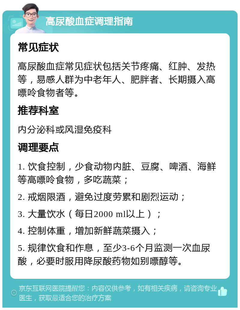 高尿酸血症调理指南 常见症状 高尿酸血症常见症状包括关节疼痛、红肿、发热等，易感人群为中老年人、肥胖者、长期摄入高嘌呤食物者等。 推荐科室 内分泌科或风湿免疫科 调理要点 1. 饮食控制，少食动物内脏、豆腐、啤酒、海鲜等高嘌呤食物，多吃蔬菜； 2. 戒烟限酒，避免过度劳累和剧烈运动； 3. 大量饮水（每日2000 ml以上）； 4. 控制体重，增加新鲜蔬菜摄入； 5. 规律饮食和作息，至少3-6个月监测一次血尿酸，必要时服用降尿酸药物如别嘌醇等。