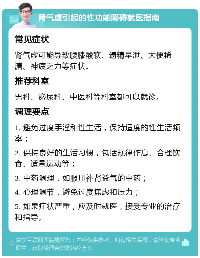 肾气虚引起的性功能障碍就医指南 常见症状 肾气虚可能导致腰膝酸软、遗精早泄、大便稀溏、神疲乏力等症状。 推荐科室 男科、泌尿科、中医科等科室都可以就诊。 调理要点 1. 避免过度手淫和性生活，保持适度的性生活频率； 2. 保持良好的生活习惯，包括规律作息、合理饮食、适量运动等； 3. 中药调理，如服用补肾益气的中药； 4. 心理调节，避免过度焦虑和压力； 5. 如果症状严重，应及时就医，接受专业的治疗和指导。