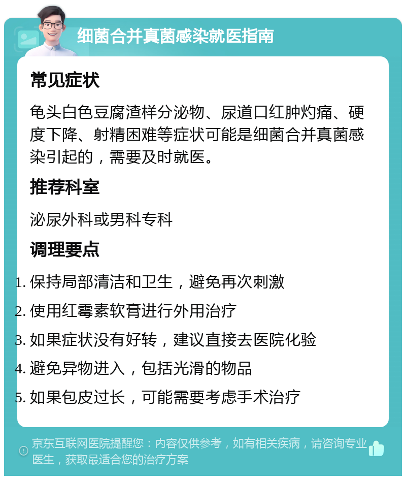 细菌合并真菌感染就医指南 常见症状 龟头白色豆腐渣样分泌物、尿道口红肿灼痛、硬度下降、射精困难等症状可能是细菌合并真菌感染引起的，需要及时就医。 推荐科室 泌尿外科或男科专科 调理要点 保持局部清洁和卫生，避免再次刺激 使用红霉素软膏进行外用治疗 如果症状没有好转，建议直接去医院化验 避免异物进入，包括光滑的物品 如果包皮过长，可能需要考虑手术治疗