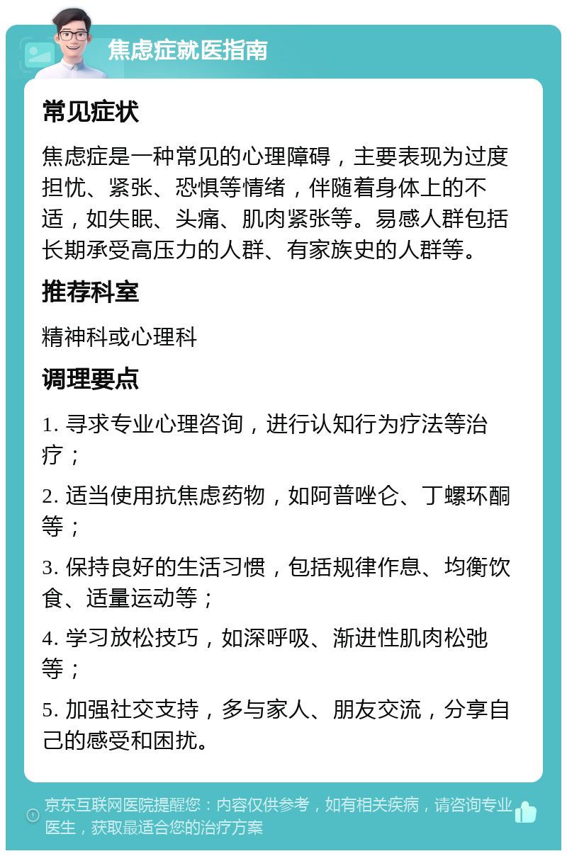 焦虑症就医指南 常见症状 焦虑症是一种常见的心理障碍，主要表现为过度担忧、紧张、恐惧等情绪，伴随着身体上的不适，如失眠、头痛、肌肉紧张等。易感人群包括长期承受高压力的人群、有家族史的人群等。 推荐科室 精神科或心理科 调理要点 1. 寻求专业心理咨询，进行认知行为疗法等治疗； 2. 适当使用抗焦虑药物，如阿普唑仑、丁螺环酮等； 3. 保持良好的生活习惯，包括规律作息、均衡饮食、适量运动等； 4. 学习放松技巧，如深呼吸、渐进性肌肉松弛等； 5. 加强社交支持，多与家人、朋友交流，分享自己的感受和困扰。