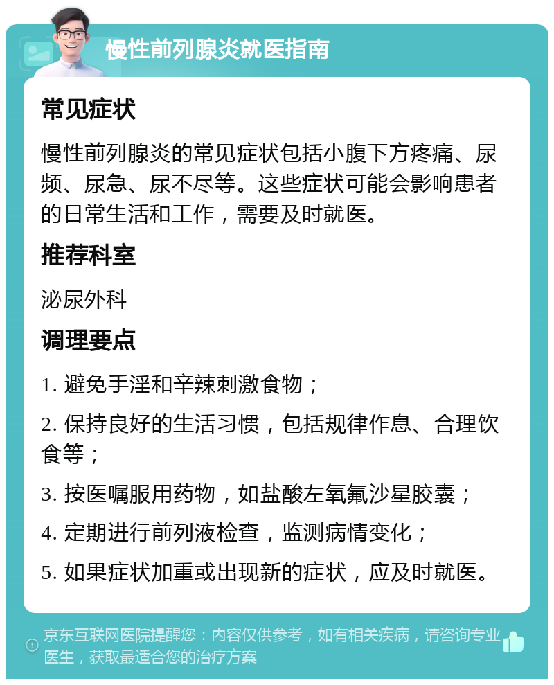 慢性前列腺炎就医指南 常见症状 慢性前列腺炎的常见症状包括小腹下方疼痛、尿频、尿急、尿不尽等。这些症状可能会影响患者的日常生活和工作，需要及时就医。 推荐科室 泌尿外科 调理要点 1. 避免手淫和辛辣刺激食物； 2. 保持良好的生活习惯，包括规律作息、合理饮食等； 3. 按医嘱服用药物，如盐酸左氧氟沙星胶囊； 4. 定期进行前列液检查，监测病情变化； 5. 如果症状加重或出现新的症状，应及时就医。