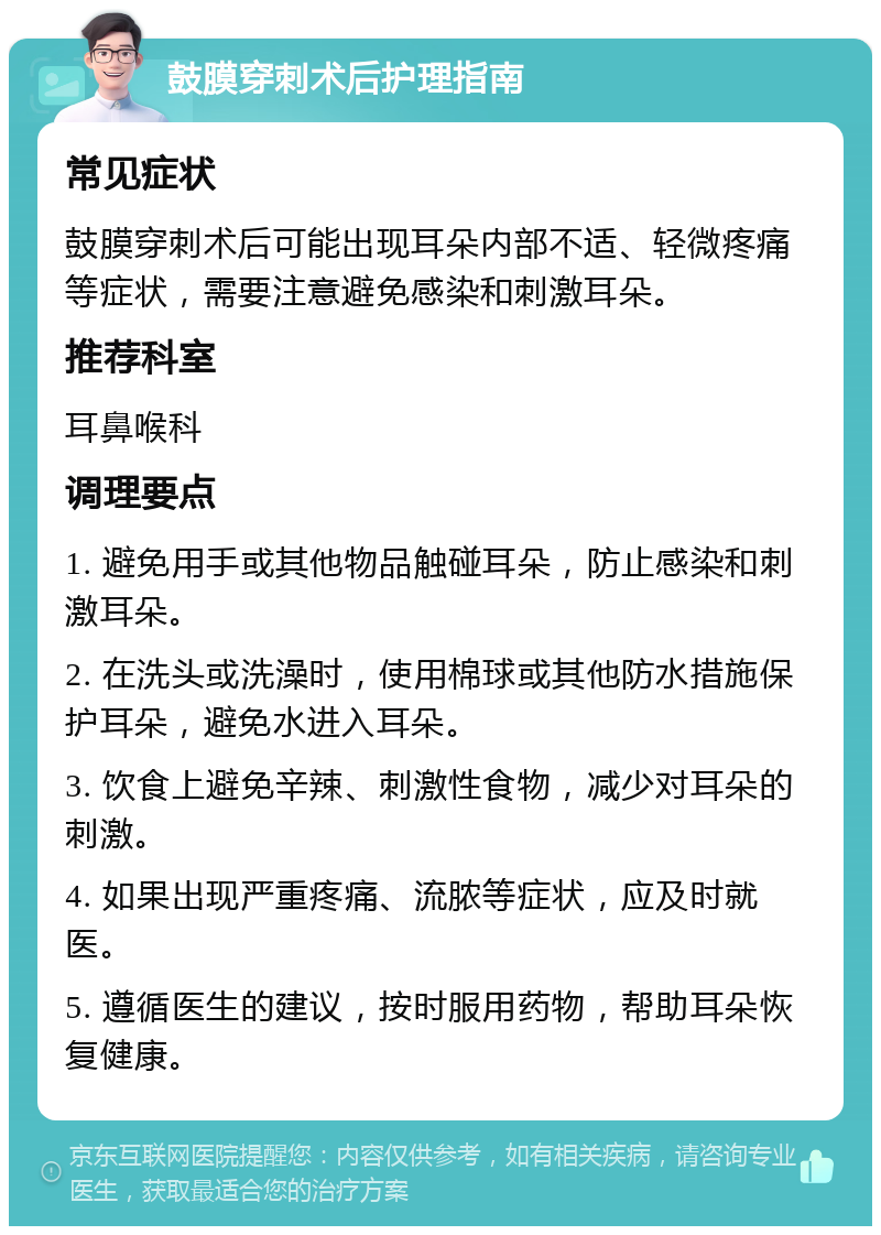 鼓膜穿刺术后护理指南 常见症状 鼓膜穿刺术后可能出现耳朵内部不适、轻微疼痛等症状，需要注意避免感染和刺激耳朵。 推荐科室 耳鼻喉科 调理要点 1. 避免用手或其他物品触碰耳朵，防止感染和刺激耳朵。 2. 在洗头或洗澡时，使用棉球或其他防水措施保护耳朵，避免水进入耳朵。 3. 饮食上避免辛辣、刺激性食物，减少对耳朵的刺激。 4. 如果出现严重疼痛、流脓等症状，应及时就医。 5. 遵循医生的建议，按时服用药物，帮助耳朵恢复健康。