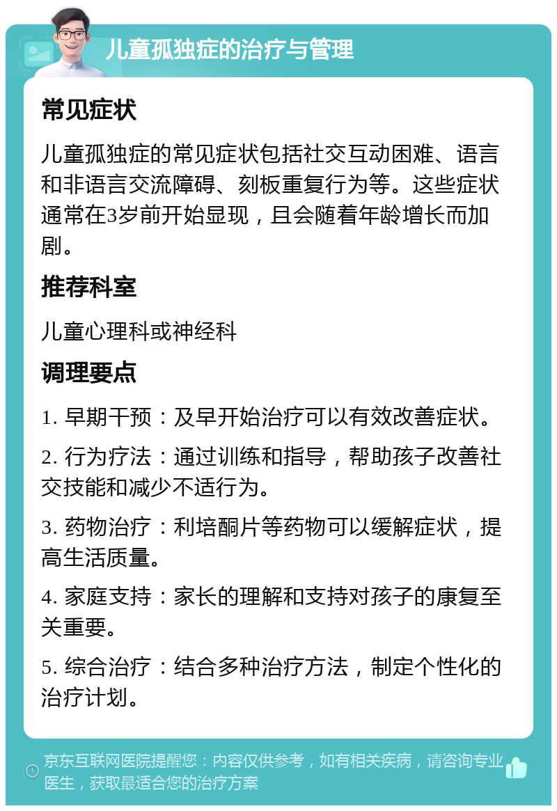 儿童孤独症的治疗与管理 常见症状 儿童孤独症的常见症状包括社交互动困难、语言和非语言交流障碍、刻板重复行为等。这些症状通常在3岁前开始显现，且会随着年龄增长而加剧。 推荐科室 儿童心理科或神经科 调理要点 1. 早期干预：及早开始治疗可以有效改善症状。 2. 行为疗法：通过训练和指导，帮助孩子改善社交技能和减少不适行为。 3. 药物治疗：利培酮片等药物可以缓解症状，提高生活质量。 4. 家庭支持：家长的理解和支持对孩子的康复至关重要。 5. 综合治疗：结合多种治疗方法，制定个性化的治疗计划。