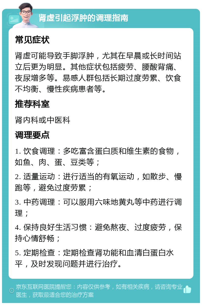 肾虚引起浮肿的调理指南 常见症状 肾虚可能导致手脚浮肿，尤其在早晨或长时间站立后更为明显。其他症状包括疲劳、腰酸背痛、夜尿增多等。易感人群包括长期过度劳累、饮食不均衡、慢性疾病患者等。 推荐科室 肾内科或中医科 调理要点 1. 饮食调理：多吃富含蛋白质和维生素的食物，如鱼、肉、蛋、豆类等； 2. 适量运动：进行适当的有氧运动，如散步、慢跑等，避免过度劳累； 3. 中药调理：可以服用六味地黄丸等中药进行调理； 4. 保持良好生活习惯：避免熬夜、过度疲劳，保持心情舒畅； 5. 定期检查：定期检查肾功能和血清白蛋白水平，及时发现问题并进行治疗。