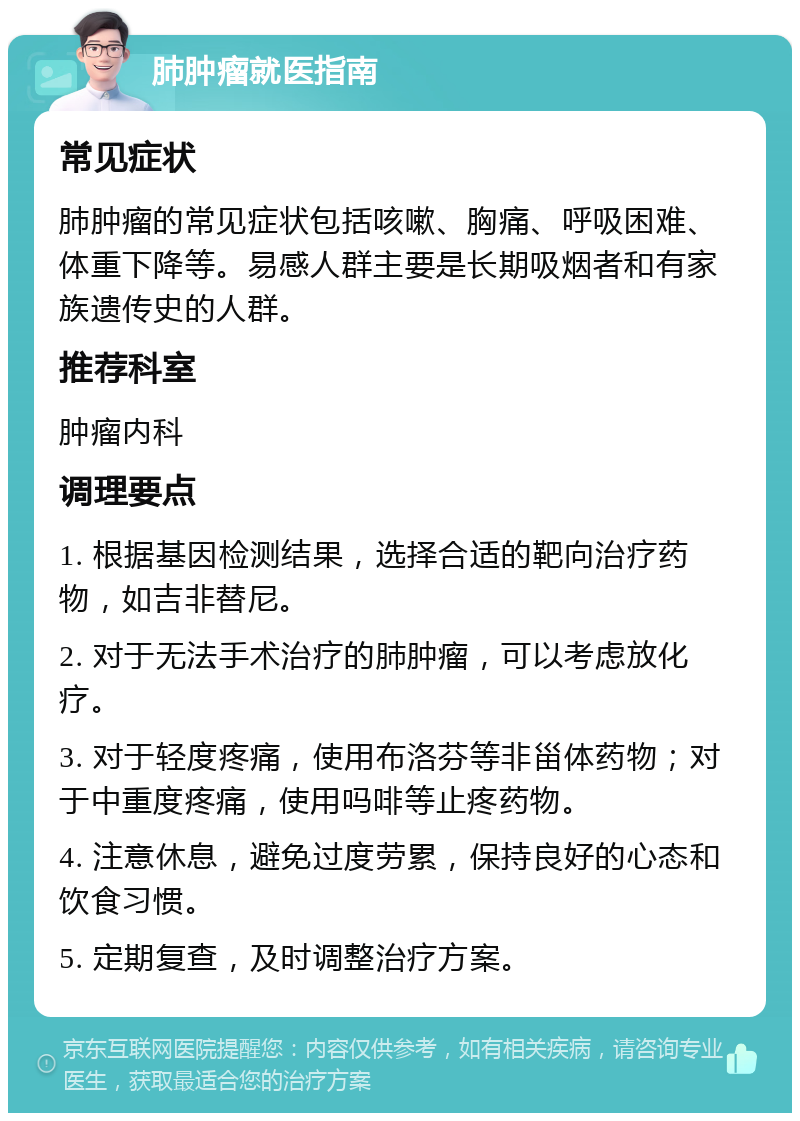 肺肿瘤就医指南 常见症状 肺肿瘤的常见症状包括咳嗽、胸痛、呼吸困难、体重下降等。易感人群主要是长期吸烟者和有家族遗传史的人群。 推荐科室 肿瘤内科 调理要点 1. 根据基因检测结果，选择合适的靶向治疗药物，如吉非替尼。 2. 对于无法手术治疗的肺肿瘤，可以考虑放化疗。 3. 对于轻度疼痛，使用布洛芬等非甾体药物；对于中重度疼痛，使用吗啡等止疼药物。 4. 注意休息，避免过度劳累，保持良好的心态和饮食习惯。 5. 定期复查，及时调整治疗方案。