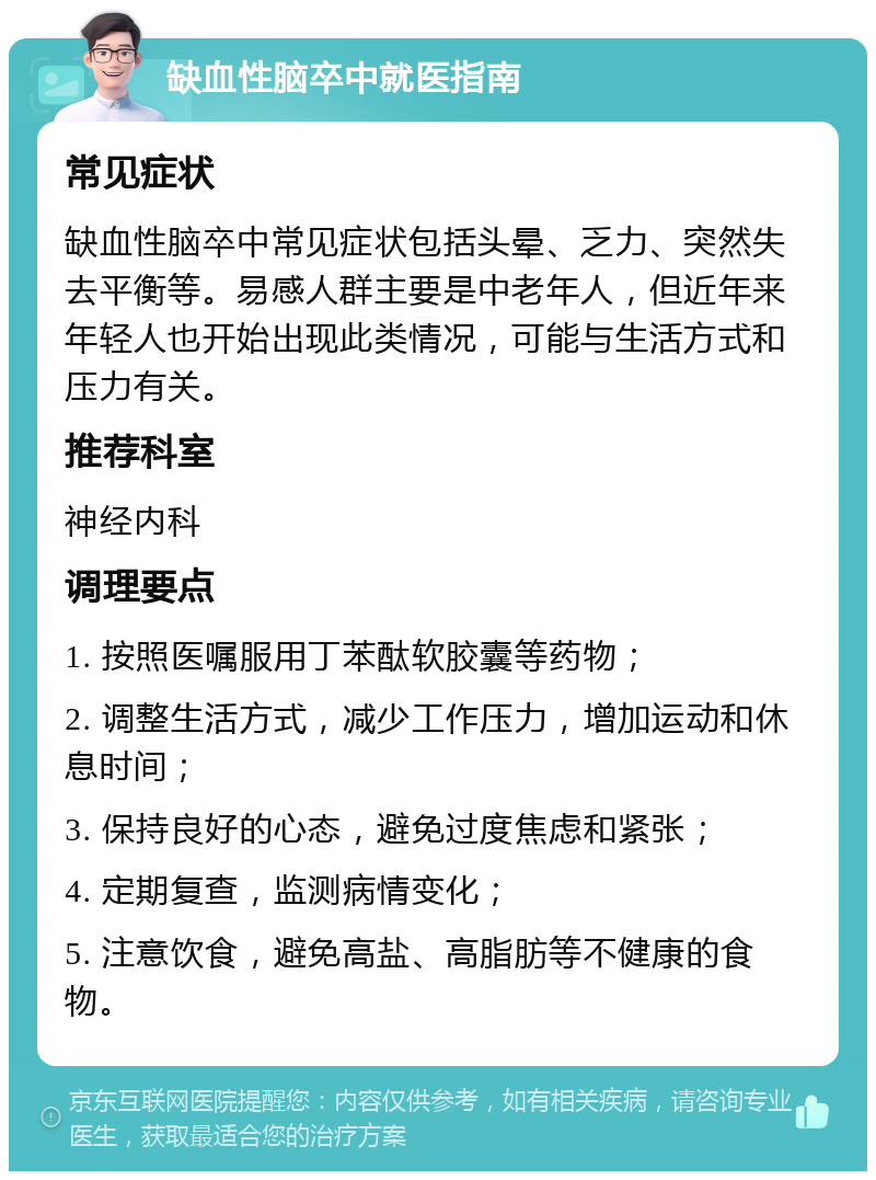 缺血性脑卒中就医指南 常见症状 缺血性脑卒中常见症状包括头晕、乏力、突然失去平衡等。易感人群主要是中老年人，但近年来年轻人也开始出现此类情况，可能与生活方式和压力有关。 推荐科室 神经内科 调理要点 1. 按照医嘱服用丁苯酞软胶囊等药物； 2. 调整生活方式，减少工作压力，增加运动和休息时间； 3. 保持良好的心态，避免过度焦虑和紧张； 4. 定期复查，监测病情变化； 5. 注意饮食，避免高盐、高脂肪等不健康的食物。