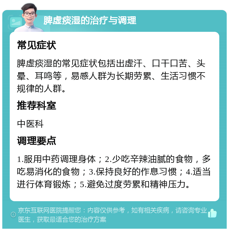 脾虚痰湿的治疗与调理 常见症状 脾虚痰湿的常见症状包括出虚汗、口干口苦、头晕、耳鸣等，易感人群为长期劳累、生活习惯不规律的人群。 推荐科室 中医科 调理要点 1.服用中药调理身体；2.少吃辛辣油腻的食物，多吃易消化的食物；3.保持良好的作息习惯；4.适当进行体育锻炼；5.避免过度劳累和精神压力。