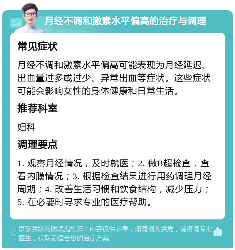 月经不调和激素水平偏高的治疗与调理 常见症状 月经不调和激素水平偏高可能表现为月经延迟、出血量过多或过少、异常出血等症状。这些症状可能会影响女性的身体健康和日常生活。 推荐科室 妇科 调理要点 1. 观察月经情况，及时就医；2. 做B超检查，查看内膜情况；3. 根据检查结果进行用药调理月经周期；4. 改善生活习惯和饮食结构，减少压力；5. 在必要时寻求专业的医疗帮助。