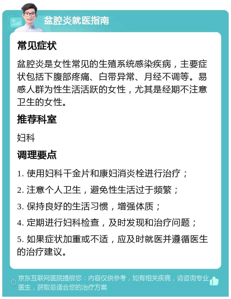 盆腔炎就医指南 常见症状 盆腔炎是女性常见的生殖系统感染疾病，主要症状包括下腹部疼痛、白带异常、月经不调等。易感人群为性生活活跃的女性，尤其是经期不注意卫生的女性。 推荐科室 妇科 调理要点 1. 使用妇科千金片和康妇消炎栓进行治疗； 2. 注意个人卫生，避免性生活过于频繁； 3. 保持良好的生活习惯，增强体质； 4. 定期进行妇科检查，及时发现和治疗问题； 5. 如果症状加重或不适，应及时就医并遵循医生的治疗建议。