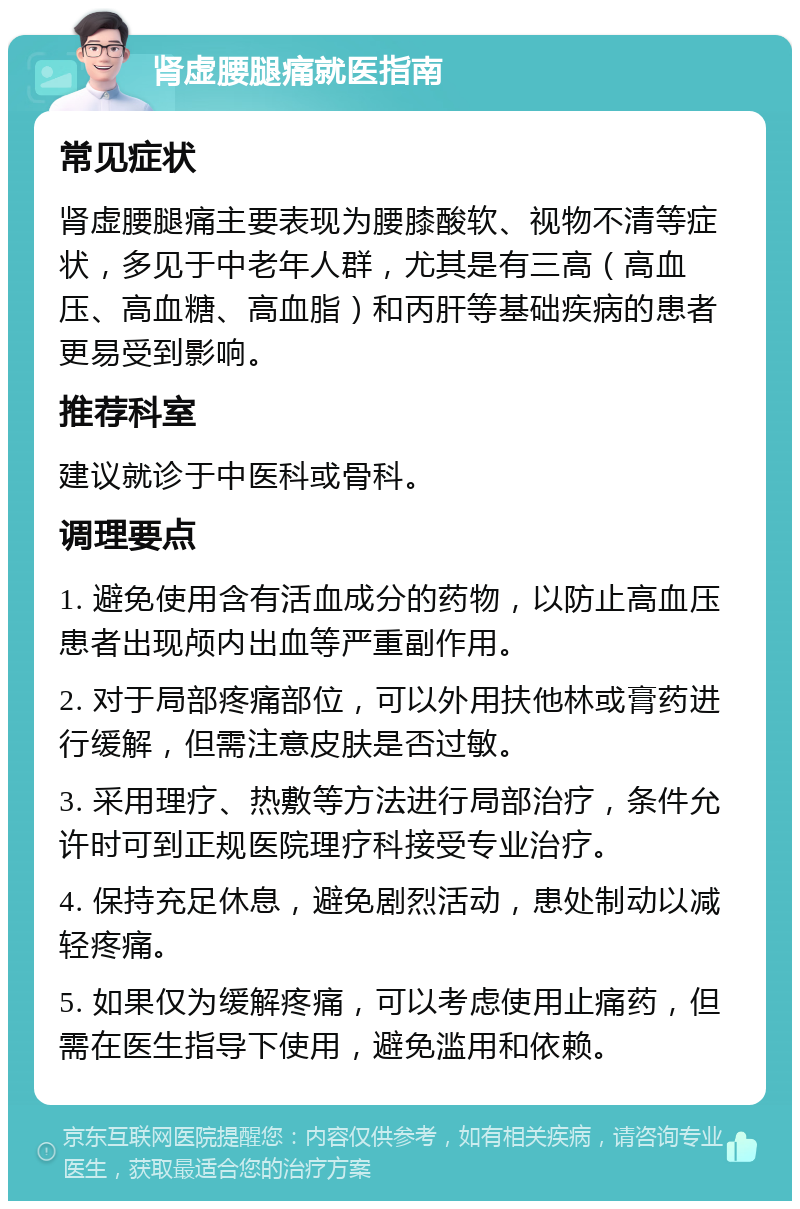 肾虚腰腿痛就医指南 常见症状 肾虚腰腿痛主要表现为腰膝酸软、视物不清等症状，多见于中老年人群，尤其是有三高（高血压、高血糖、高血脂）和丙肝等基础疾病的患者更易受到影响。 推荐科室 建议就诊于中医科或骨科。 调理要点 1. 避免使用含有活血成分的药物，以防止高血压患者出现颅内出血等严重副作用。 2. 对于局部疼痛部位，可以外用扶他林或膏药进行缓解，但需注意皮肤是否过敏。 3. 采用理疗、热敷等方法进行局部治疗，条件允许时可到正规医院理疗科接受专业治疗。 4. 保持充足休息，避免剧烈活动，患处制动以减轻疼痛。 5. 如果仅为缓解疼痛，可以考虑使用止痛药，但需在医生指导下使用，避免滥用和依赖。