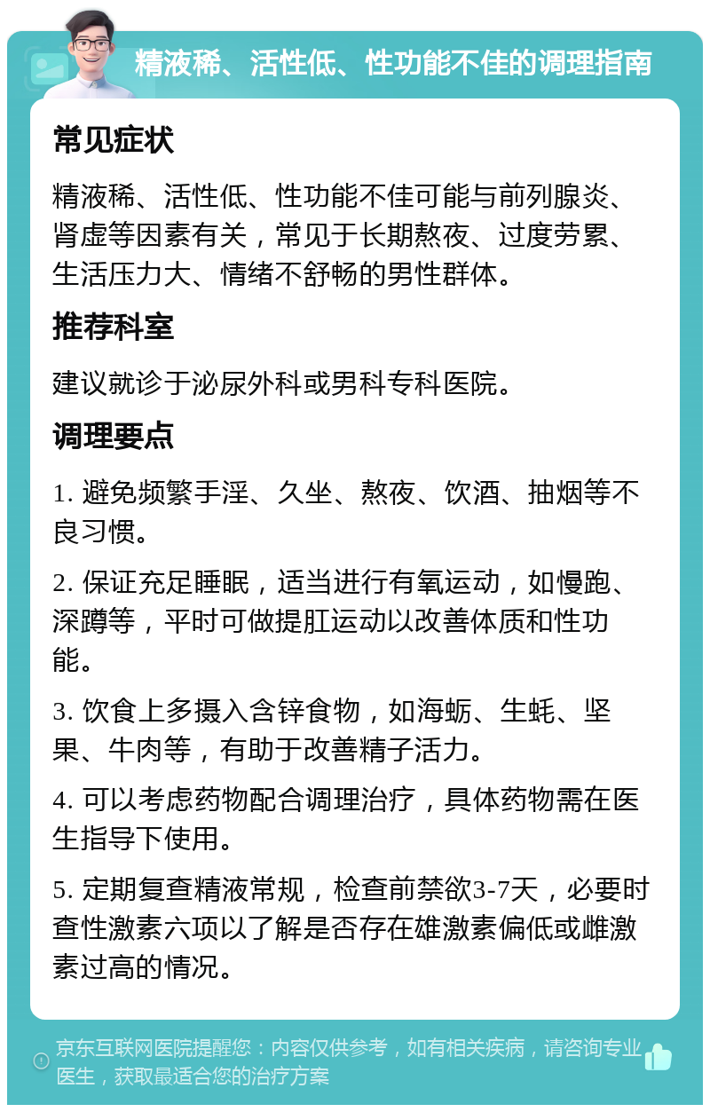 精液稀、活性低、性功能不佳的调理指南 常见症状 精液稀、活性低、性功能不佳可能与前列腺炎、肾虚等因素有关，常见于长期熬夜、过度劳累、生活压力大、情绪不舒畅的男性群体。 推荐科室 建议就诊于泌尿外科或男科专科医院。 调理要点 1. 避免频繁手淫、久坐、熬夜、饮酒、抽烟等不良习惯。 2. 保证充足睡眠，适当进行有氧运动，如慢跑、深蹲等，平时可做提肛运动以改善体质和性功能。 3. 饮食上多摄入含锌食物，如海蛎、生蚝、坚果、牛肉等，有助于改善精子活力。 4. 可以考虑药物配合调理治疗，具体药物需在医生指导下使用。 5. 定期复查精液常规，检查前禁欲3-7天，必要时查性激素六项以了解是否存在雄激素偏低或雌激素过高的情况。