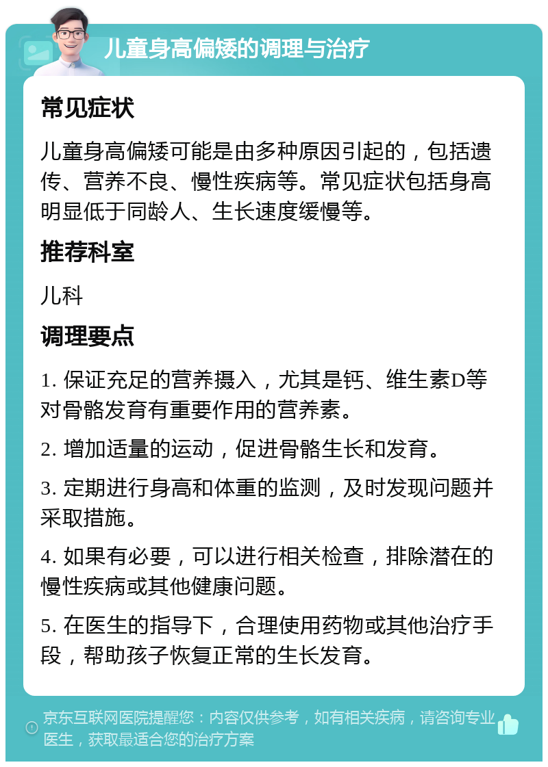 儿童身高偏矮的调理与治疗 常见症状 儿童身高偏矮可能是由多种原因引起的，包括遗传、营养不良、慢性疾病等。常见症状包括身高明显低于同龄人、生长速度缓慢等。 推荐科室 儿科 调理要点 1. 保证充足的营养摄入，尤其是钙、维生素D等对骨骼发育有重要作用的营养素。 2. 增加适量的运动，促进骨骼生长和发育。 3. 定期进行身高和体重的监测，及时发现问题并采取措施。 4. 如果有必要，可以进行相关检查，排除潜在的慢性疾病或其他健康问题。 5. 在医生的指导下，合理使用药物或其他治疗手段，帮助孩子恢复正常的生长发育。