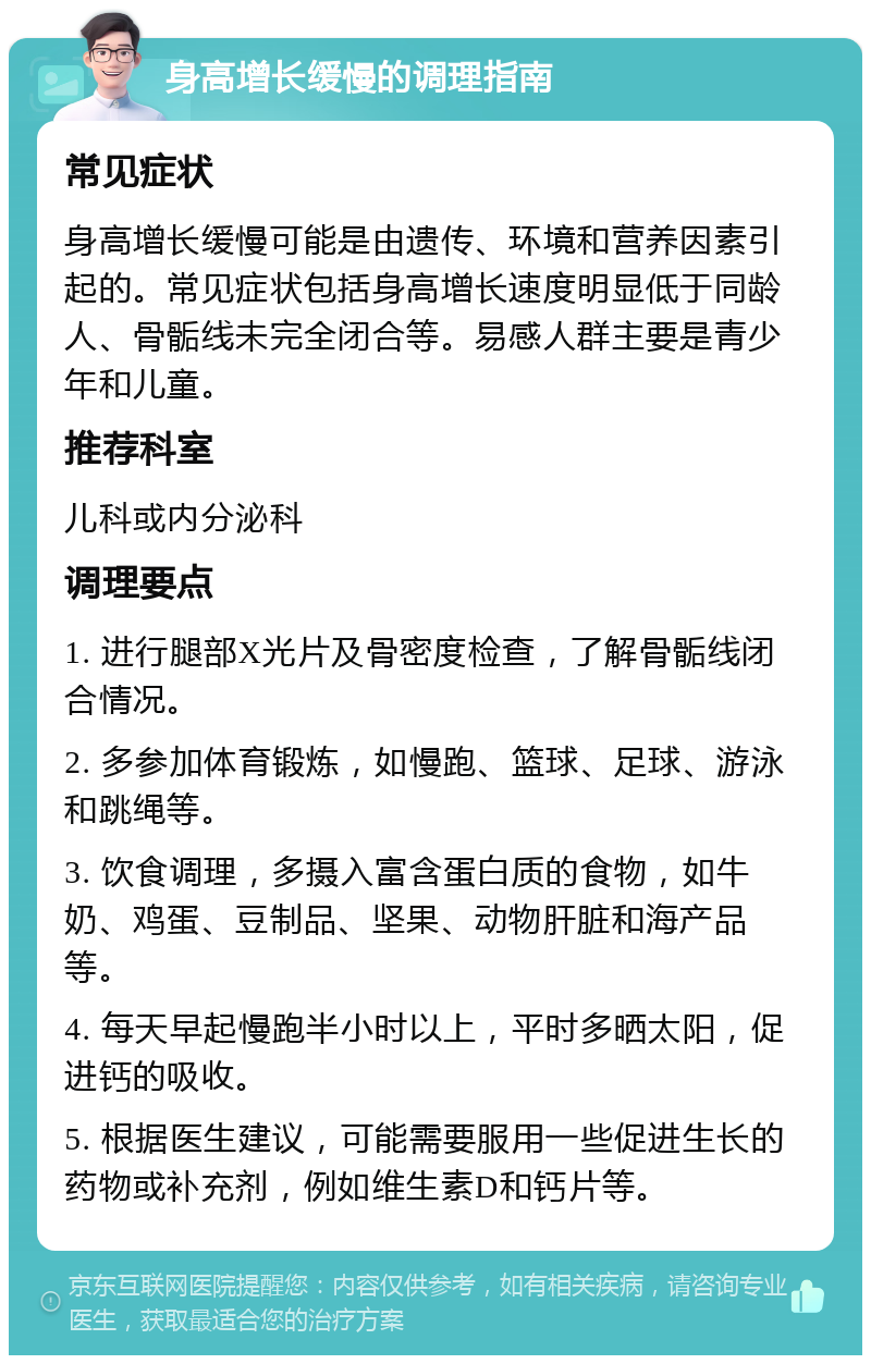 身高增长缓慢的调理指南 常见症状 身高增长缓慢可能是由遗传、环境和营养因素引起的。常见症状包括身高增长速度明显低于同龄人、骨骺线未完全闭合等。易感人群主要是青少年和儿童。 推荐科室 儿科或内分泌科 调理要点 1. 进行腿部X光片及骨密度检查，了解骨骺线闭合情况。 2. 多参加体育锻炼，如慢跑、篮球、足球、游泳和跳绳等。 3. 饮食调理，多摄入富含蛋白质的食物，如牛奶、鸡蛋、豆制品、坚果、动物肝脏和海产品等。 4. 每天早起慢跑半小时以上，平时多晒太阳，促进钙的吸收。 5. 根据医生建议，可能需要服用一些促进生长的药物或补充剂，例如维生素D和钙片等。