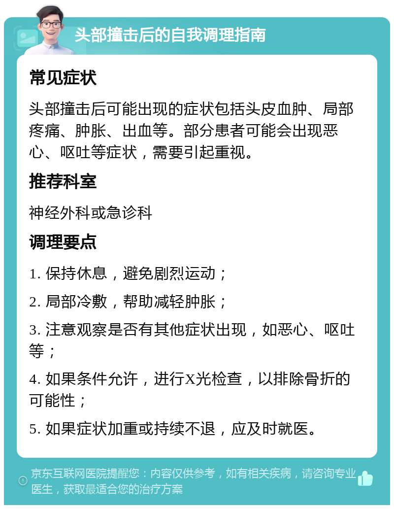 头部撞击后的自我调理指南 常见症状 头部撞击后可能出现的症状包括头皮血肿、局部疼痛、肿胀、出血等。部分患者可能会出现恶心、呕吐等症状，需要引起重视。 推荐科室 神经外科或急诊科 调理要点 1. 保持休息，避免剧烈运动； 2. 局部冷敷，帮助减轻肿胀； 3. 注意观察是否有其他症状出现，如恶心、呕吐等； 4. 如果条件允许，进行X光检查，以排除骨折的可能性； 5. 如果症状加重或持续不退，应及时就医。