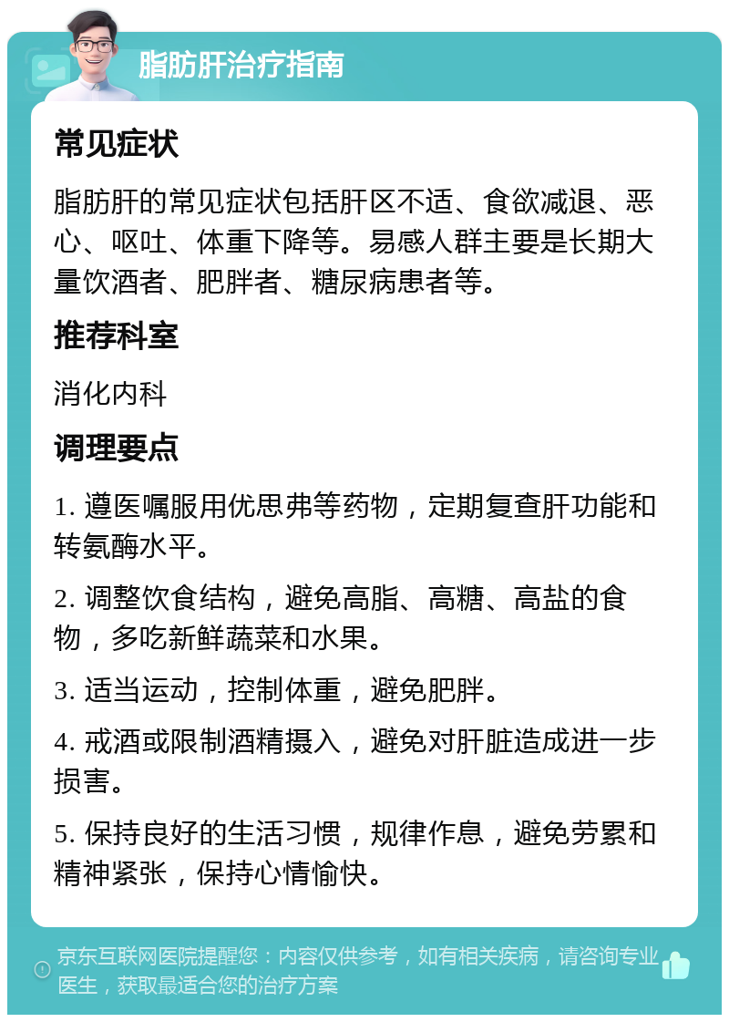 脂肪肝治疗指南 常见症状 脂肪肝的常见症状包括肝区不适、食欲减退、恶心、呕吐、体重下降等。易感人群主要是长期大量饮酒者、肥胖者、糖尿病患者等。 推荐科室 消化内科 调理要点 1. 遵医嘱服用优思弗等药物，定期复查肝功能和转氨酶水平。 2. 调整饮食结构，避免高脂、高糖、高盐的食物，多吃新鲜蔬菜和水果。 3. 适当运动，控制体重，避免肥胖。 4. 戒酒或限制酒精摄入，避免对肝脏造成进一步损害。 5. 保持良好的生活习惯，规律作息，避免劳累和精神紧张，保持心情愉快。